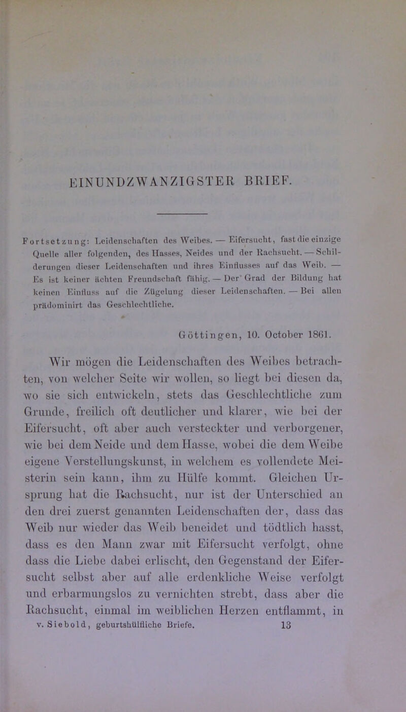 Fortsetzung: T^cidensclmftcn des Weibes. — Eifersucbt, fastdie einzige Quelle aller folgenden, des liasses, Neides und der Uaehsucht.—Scliil- deruugeii dieser Leidenschaften und ihres Eintlusses auf das Weib. — Es ist kciner ilcbten Freundscbaft filhig.— Der Grad der lîilduiig bat keinen Eintluss auf die Zllgeluug dieser Leidenscliafteu. — Bei allen prildomiuirt das Gesoblecbtliche. Gôttingen, 10. October 1861. Wir mogcn die Leidenschaften des Weihes betracli- ten, von welclier Seite wir wollen, so liegt liei diesen da, wo sic sieli enhvickeln, stets das Geschlechtliche /.uni Grande, freilicli oft deutlieher und klarer, wie bei der Eifersucbt, oft aber aucb versteckter und verborgener, wie bei deniNeide und dein liasse, wobei die dein VYeibe eigene Verstellungskunst, in welcbem es vollendete Mei- sterin sein kann, ilnn zu Hülfe koinint. Gleicbeu Ur- sprung bat die Racbsuclit, nur ist der Unterscbied an den drei zuerst genannten Leidenscliaften der, dass das Weib nur wicder das Weib beneidet und tüdtlicb hasst, dass es den Mann zwar mit Eifersucbt verfoigt, ohne dass die Liebc dabei erliscbt, den Gegenstand der Eifer- sucbt selbst aber auf aile erdenklicbe Weise verfoigt und erbarmungslos zu vernicbten strebt, dass aber die Racbsucbt, einmal im ■weiblicben Herzeu entflammt, in V. Siebold, geburtsbUlüiche Briefe. 13