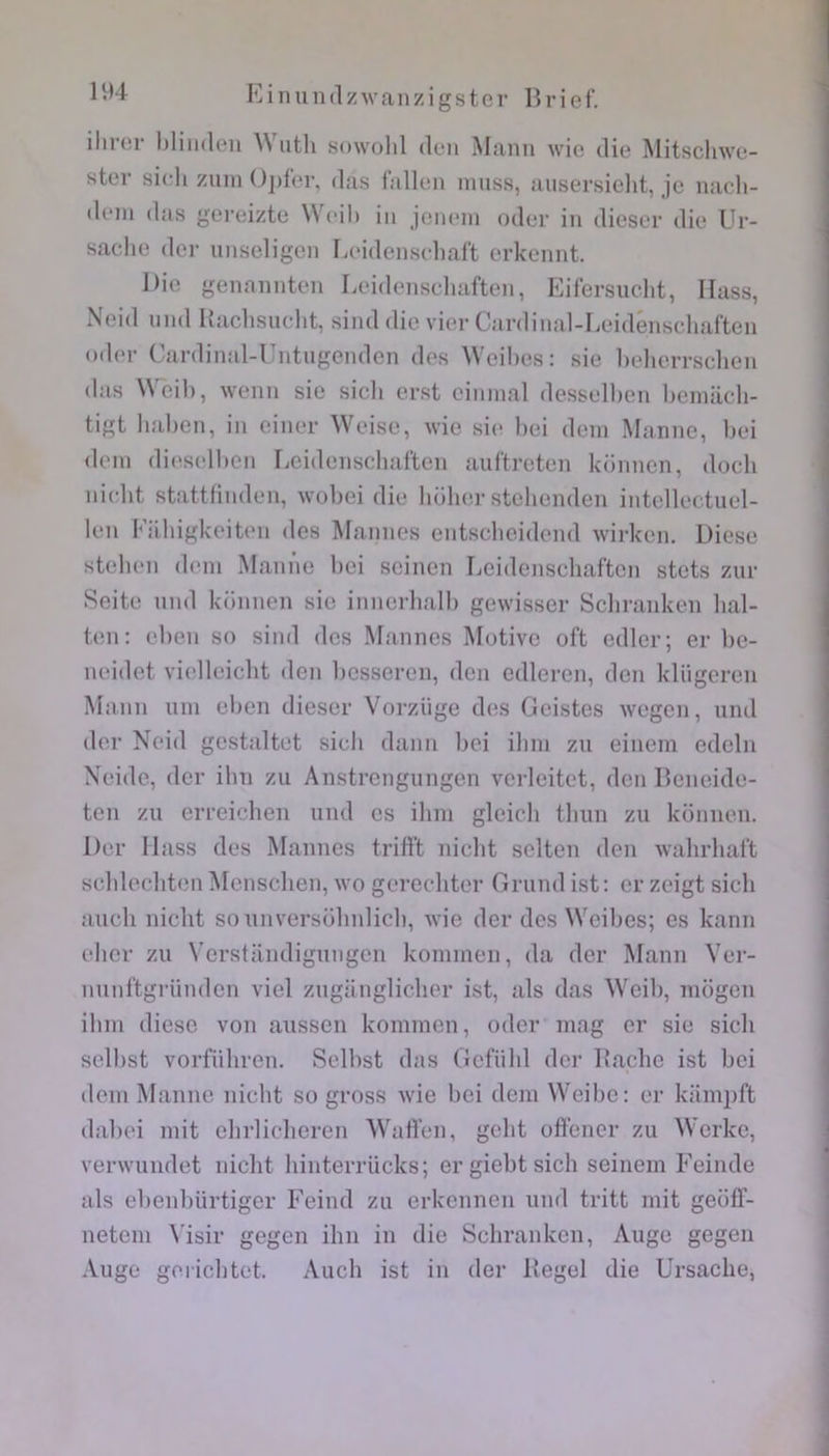 iliior l)liii(leii \N utli sowolil dcii Manu wie die Mitsclnve- ster sicli zum ( )])fer, das lallen niiiss, aiisersieht, je uacli- deui das gei’eizte Weil) iii jem'iii oder iii dieser die Ur- saclie der unseligeii Leidenseliaft erkennt. Die gennuuten Leidenscliaften, Eifersucht, Ilass, Neid uiid Haclisudit, sind die vier Cardiiial-I.eidénsehaften oder Cardinal-Untugeiiden des Wcihes: sie belierrsclien das ^^cil), weiiii sie sicli erst cinnial dessell)en beuiacli- tigt liahen, in einer Weise, wie si(î l)ci déni Manne, liei dein di(>sell>en Leidenscliaften auftreten konnen, dodi nidit stattfinden, wobei die holier stehenden intellectuel- len Eiibigkeit(‘ii des Mannes entsdicidend wirken. Diese steben déni Manne bei scinen Leidenscliaften stets zur Seite nnd künnen sic innerlialb gewisser Sdiranken lial- ten: eben so sind des Mannes Motive oft edler; er lie- neidet vidleidit den besseren, don edleren, don kliigeren Mann uni eben dieser Vorzüge des Geistes wegen, nnd der Neid gcstaltet sidi daim bei ilini zu einein edelii Neide, der ilin zu Anstrengungen vcrleitet, den Dcneide- ten zu erreichen uiid es ilini gleicli tbun zu konnen. Der llass des Mannes trifft nidit sdten den walirliaft scblediten Mcnsdien, wo gerechter Grund ist; er zeigt sicli aucli nicht so unversolinlicb, wie der des Weibes; es kann eber zu Verstilndigungen kominen, da der Mann Ver- nunftgriinden viel zugiingliclier ist, als das Weib, inogen ilini diese von aussen kominen, oder inag er sie sich selbst vorführen. Selbst das (iefiild der Lâche ist bei déni Manne niclit so gross wie bei dem Weibe: er kiimpft dabei mit elirliclieren Wafl'en, gelit oftener zu Werke, verwundet nicht hinterriicks; ergiebtsich seinem Feinde als ebenbürtiger Feind zu erkennen und tritt mit geolf- netem \'isir gegen ihn in die Schranken, Auge gegen Auge gerichtet. Audi ist in der Regel die Ursache,