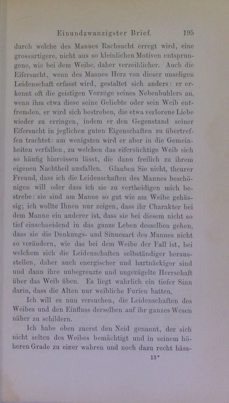 durcli welche des Mannes Rachsucht erregt wird, eine grossartigere, iiicht ans so kleinliclien Motiven entsimin- gene, wie hei dem Weibe, daher verzeihiiclier. Audi die Eifersudit, wonn des Mannes Ilerz von dieser unseligen Leidenschaft erfasst wird, gestaltet sicli anders: er er- kennt oft die geistigen Vorzüge seines Nebenbulilers an, wenn ibm etwa diese seine Gelielite oder sein Weil) ent- fremden, er wird sicli bestreben, die etwa verlorene Liebe wieder zu erringen, indem er den Gegenstand seiner Eifersuebt in jeglichen guten Eigensebaften zu übertref- fen traclitet: ain wenigsten wird er aber in die Gemein- heiten verfallen, zu welchen das eifersüclitige Weib sich so liaufig liinreissen lasst, die dann freilicli zu ilirein eigenen Naditheil ansfallen. Glaulien Sie nicht, tlieurer Freund, dass ich die Leidenschat'ten des Mannes bescho- nigen will oder dass ich sie zu vertheidigen inicli be- strebe: sie sind ain Manne so gut wie am Weilie geliiis- sig; ich wollte Ilinen nur zeigen, dass ihr Charakter liei dcin Manne ein anderer ist, dass sie bei diesem nicht so tief einschneidend in das ganze Leben desselben gelien, dass sie die Denkungs- und Sinnesart des Mannes niclit so verandern, wde das bei dem Weibe der Fall ist, bei welchem sich die Leidenschaften selbstiindiger lieraus- stellen, daher auch energischer und hartnackiger sind und dann dire unbegrenzte und ungezügelte Ilerrscliaft liber das Weib üben. Es liegt w’ahrlich ein tiefer Sinn darin, dass die Alten nur weibliche Furien hatten. Ich will es mm versuchen, die Leidenschaften des Weibes und den Einduss derselben auf ibr ganzes Wesen naher zu schildern. Ich habe oben zuerst den Neid genannt, der sich nicht selten des AVeibes bemiichtigt und in seinem ho- heren Grade zu einer wahren und noch dazu recht hass- 13*