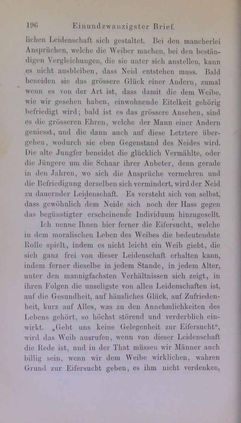 lichen Leidenscliaft sich gestaltet. I»ei den manclierlei Ansprüchen, welclie die Weiher machen, Ijei den bcstan- digen Vergleichungen, die sic unler sich anstellcn, kaiin es nicht aushleihen, dass Neid entstelien niuss. Bald benciden sie das grossere Glück einer Andern, z.unial wenn es von der Art ist, dass daniit die dein \Veibe, wie wir gesehen haben, eimvobnende Eitelkeit gcbürig l)efViedigt wird; bald ist es das grossere Anscbcn, sind es die grosscrcn Ebren, welcbe der Mann einer Andern genicsst, und die dann aucb auf dièse Letztere über- geben, wodureb sie eben Gegenstand des Ncides ^vird. Die alte Jungfer beneidet die glücklicb Vermablte, oder die Jüngorc uni die Scbaar ibrer Anbetcr, denn gerade in den Jabren, wo sich die Ansi)rücbe vernicbren und die Befrii'digung derselben sich vennindert, wird der Neid zu dauernder Leidenscliaft. Es verstebt sich von selbst, dass gewobnlicb dem Neide sich noeb der Ilass gegen das begiinstigter ersebeinende Individuuin binzugesellt. Icb nenne Ibnen hier ferner die Eifersuebt, welcbe in dem inoraliscben Leben des Weibes die bedeutendste Uolle si)iolt, indem es niebt leiebt ein \Ycib giebt, die sich ganz frei von dieser Leidenscliaft erbalten kann, indcin ferner dieselbe in jedem Staude, in jedeni Alter, unter don mannigfacbsteii Verbaltnissen sich zeigt, in ibren Folgen die unseligste von allen Leidensebaften ist, auf die Gesundbeit, auf bauslicbes Glück, auf Zufrieden- beit, kurz auf Ailes, was zu den Aunebmlicbkeiten des Lebeus gebort, so boebst storend und verderlilicb ein- wirkt. „(^iebt uns keiue Gelegenbeit zur Eifersuebt, wird das VVeib ausrufen, wenn von dieser Leidenscliaft die Bcde ist, und in der Tbat müssen wir Manner aucb billig sein, wenn wir dem Weibe wirklicben, wabren Gruiul zur Eifersuebt geben, es ibm niebt verdeuken.