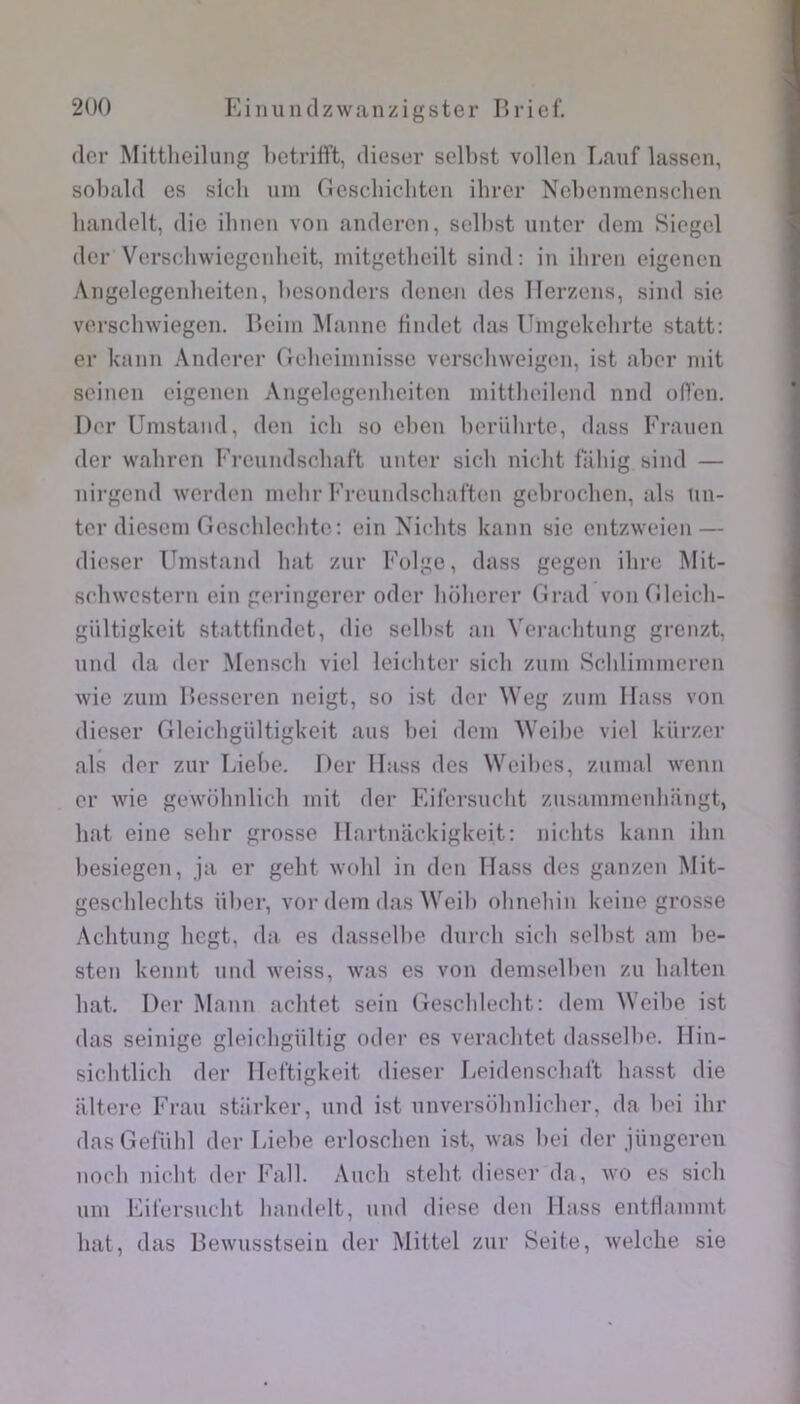 (1er Mittlieilung betriflft, dieser selbst vollen Tiauf lassen, sobald es sicli mn (îcscliichtcn ilircr Nebenmeiisclien liandelt, die ibnen von anderen, selbst untcr dem Sicgel (1er Verschwiegenbeit, mitgetlicilt sind: in ibren eigenen Angelegenbeiten, besonders deiien des Ilerzens, sind sie versclnviegen. Hcim iUanne Hndet das Uingekelirte statt: er kann Andorer Gcdieiinnisse verselnveigen, ist aber mit seinen eigenen Angelegenbeiten mittlieilend nnd oflen. I)('r Umstand, den icli so eben l)ornhrte, dass Eranen (1er wabren Erenndsobaft nnter sicli nicht fabig sind — nirgend werden inebr Ei-eiindscbaiten gebrocben, als mi- ter dieseni Oescblecbte; ein Niebts kann sie entzweien — dieser Emstand liât znr Eolge, dass gegen ilire Mit- srbwcstern ein g(‘ringerer odcr boberer (irad vonOleicb- giiltigkeit stattfindet, die selbst an Veracbtung grenzt. nnd (la der Menscb viel Icicditer sicb znin Sclilininicren wie zum llesseren neigt, so ist der Weg ziini llass von dieser Glcicbgiiltigkeit ans bei déni AVeibe viel kiirzer als (1er zur Liebe. Der llass des Weibes, znmal wenn cr wie gewoliiilicb mit der Eilersuclit znsammenbangt, bat eine selir grosse llartnackigkeit: nicdits kann ibn besiegen, ja er gelit wobl in den llass des ganzen Mit- gesc'hleclits iiber, vor dem das Weib ohnebin keine grosse Aclitung liegt, da es dasselbe dnreli sicli selbst am be- sten kennt nnd weiss, was es von demselben zii balten bat. Der Mann acbtet sein Gescbleelit: dem Weibe ist das seiiiige gleiclignltig oder es veraclitet dasselbe. lliii- sicbtlicli der lleltigkeit dieser lieideiiscliai't basst die altéré Eraii stiirker, nnd ist nnversobnlicber, da bei ibr dasGefnlil der Liebe erlosclien ist, was bei der jiingereii no(di niebt der Eall. Ancli stebt dieser da, wo es sicli mil Eit’ersnclit liandelt, nnd diese den llass eiittlammt bat, das Bewusstsein der Mittel znr Seite, welclie sie