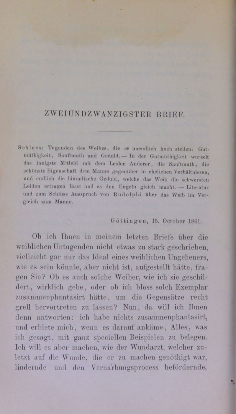 Z W EI U N D Z W A N ZIG S T E R B RIE F. Schluss: TiiKfiuien des Weibes, die es unendlieh lioeh stellen: Gut- niütliif^keit, Sanfltinutli und Geduld. — In der Giifinütliigkeit wiirzcit dus innigstP Mitleid mit dein Leiden Andercr, die .SuiiftiMutti, die scliiinste Kigcnseliaft di ni Manne gegenillier in elieliclien Verhititnissen, und endlieh die hiniinlisclie (^ednld, welclie dus Weib die seliwerstcn Leiden ertragen lüsst iintl es dcii Kngeln gleieh inacht. — Literatur und zuin Srhiuss Aussprucli von Rudolphi über das Weib iin Ver- gleich zuni Manne. Gôttingen, 15. October 1801. Ob ich Ihnen in meinem letzten Briefe ülter die weildiohen Untngenden niclit etwas zu stark gesclirieben, viellciclit gar nur das Idéal eines weibliclien Ungelieiiers, wie es sein koniite, aber niclit ist, aufgestellt liiitte, fra- gen SieV Ob es aiich solebe Weiber, wie ich sie gescbil- dert, wirklich gebe, oder ob ich bloss solch E.xemplar znsaninienpliantasirt biitte, uni die Gegensiitze redit grell liervortreten zu lassenV Nun, da will icli Ihnen demi antworten: icli liabe niclits znsainnieiipliantasirt, und erbiete midi, wemi es darauf ankiime, Ailes, was idi gesagt, mit gaiiz spee.iellen Beispielen zu belegen. Icli will es abei- madien, wie der Wundarzt, weldier zu- letzt auf die Wunde, die er zu madien genothigt war, lindernde nnd den VernaVbuiigsprocess bel'ürdernde,