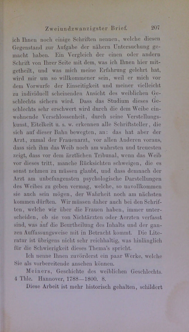 :r ich Ilineii nocli eiiiige Schriften nenuen, welche diesen Gegenstand zur Aufgabe der nahern Uiitersuchung ge- macht liaben. Ein Vergleich der eiiien oder andern Scbrift von Ihrc]- Seite mit dem, was icli Ihnen hier mit- getheilt, und was micli meine Erfahrung gelehrt bat, wird mir um so willkommener sein, weil er niicli vor dem Vorwiirfe der Einseitigkeit und meiner vielleicht zu individuell sclieinenden Ansicbt des weiblichen Ge- ( scblechts sichern wird. Dass das Studium dieses Ge- scblecbts sehr erschwert wird durch die dem Weibe ein- wobnende Versoblossenheit, durch seine Verstellungs- kunst, Eitelkeit u. s. w. erkennen aile Scbriftsteller, die sich auf dieser Balin bew'Cgten, an: das bat aber der Arzt, zumal der Frauenarzt, vor allen Anderen voraus, dass sich ibm das Weib noch am wahrsten und treuesten zeigt, dass vor dem arztliclien Tribunal, wenn das Weib vor dieses tritt, manche Riicksicbten scbweigen, die es sonst nelimen zu miissen glaubt, und dass demnacli der Arzt am unbefangensten psycliologische Darstellungen des Weibes zu geben vermag, welcbe, so unvollkommen sie auch sein mogen, der Wabrlieit noch am nacbsten kommen dürften. Wir miissen daber aucli bei den Scbrif- ten, welcbe wir über die Erauen haben, immer unter- scheiden, ob sic von Nicbtarzten oder Aerzten verfasst sind, was àuf die Beurtbeilung des Inbalts und der gan- zcn Auffassungsweise mit in Betracbt kommt. Die Lite- ratur ist übrigens nicht sebr rcicblialtig, was hinlanglich liir die Schwierigkeit dieses Thema’s sin-icbt. Icli nenne Ihnen zuvorderst ein paar Werke, welcbe Sie als vorbereitende anseben konnen. Meiners, Gescbicbte des weiblicben Gescblecbts, 4 Tble. Ilannover, 1788—1800. 8. Diese Arbeit ist mebr bistoriscb gebalten, scbildert