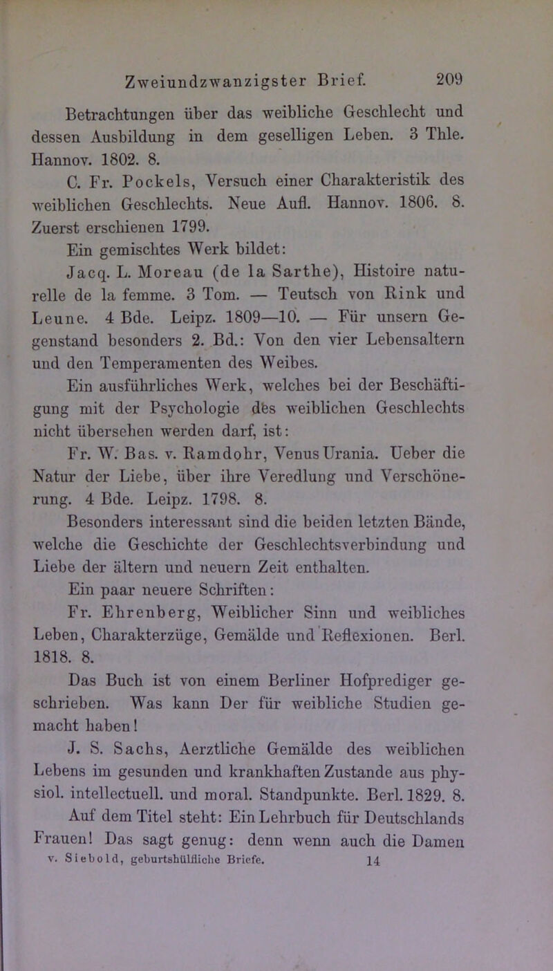 Betrachtungen über das weibliche Geschlecht und dessen Ausbildung in dem geselligen Leben. 3 Thle. Hannov. 1802. 8. C. Fr. Pockels, Versuch einer Charakteristik des weiblicben Gescblecbts. Neue Aufl. Hannov. 1806. 8. Zuerst erscbienen 1799. Ein gemisclites Werk bildet: Jacq. L. Moreau (de la Sarthe), Histoire natu- relle de la femme. 3 Tom. — Teutscb von Bink und Leu ne. 4 Bde. Leipz. 1809—10. — Für unsern Ge- genstand besonders 2. Bd.: Von den vier Lebensaltern und den Temperamenten des Weibes. Ein ausführliches Werk, welcbes bei der Bescbâfti- gung mit der Psychologie dfes weiblicben Gescblecbts nicht überseben werden darf, ist: Fr. W. Bas. v. Ramdobr, VenusUrania. Ueber die Natur der Liebe, über ihre Veredlung und Verschône- rung. 4 Bde. Leipz. 1798. 8. Besonders intéressant sind die beiden letzten Bande, welcbe die Gescbichte der Geschlechtsverbindung und Liebe der altern und neuern Zeit entbalten. Ein paar neuere Scbriften ; Fr. Ehrenberg, Weiblicber Sinn und weibliches Leben, Cbarakterzüge, Gemalde und Reflexionen. Berl. 1818. 8. Das Bucb ist von einem Berliner Hofprediger ge- scbrieben. Was kann Der für weibliche Studien ge- macbt baben ! J. S. Sachs, Aerztlicbe Gemalde des weiblicben Lebens im gesunden und krankbaften Zustande aus pby- siol. intellectuell. und moral. Standpunkte. Berl. 1829. 8. Auf demTitel stebt: EinLehrbuch für Deutscblands Frauen! Das sagt genug: denn wenn aucb die Dameii V. Siebold, geburtshUlliichc Brîpfe. 14