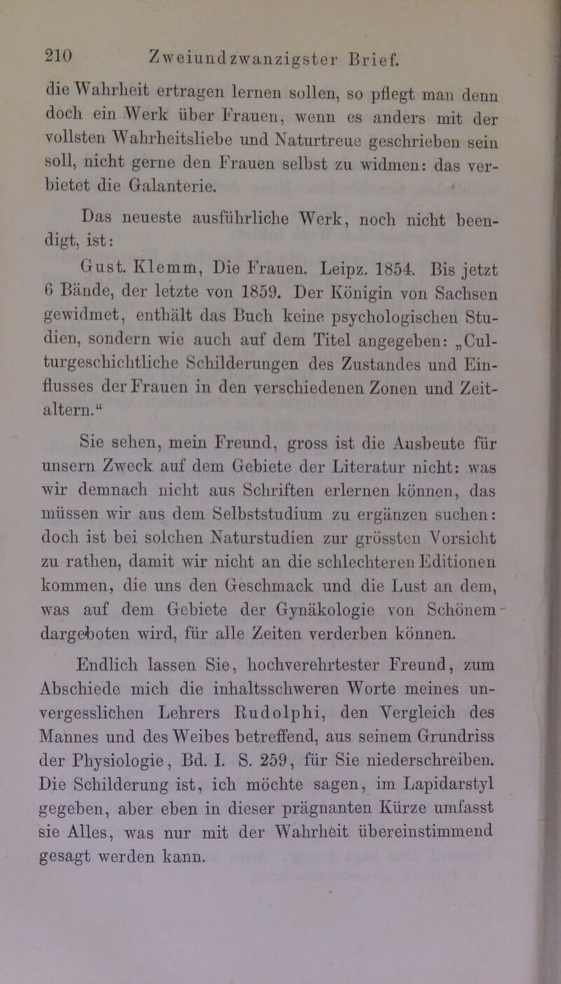 die Wahrlieit ertragen lernen solleu, so pflegt man denu docli ein Werk iiber Frauen, weim es anders mit der Vüllsten AVahrlieitsliebe und Naturtreue geschrieben sein soll, nicht gerne den Frauen selbst zu witbnen: das ver- bietet die Galanterie. • Das neueste ausfiibrliclie Werk, noch nicht been- digt, ist: Gust. Klemm, Die Frauen. Leipz. 1854. Bis jetzt fi Bande, der letzte von 1859. Der Konigin von Sacbsen gewidmet, entbalt das Bucli keine ijsychologiscben Stu- dien, sondern wie auch auf dem Titel angegeben: „Cul- turgescbiclitliche Scbilderungen des Zustandes und Ein- dusses der Frauen in den verscliiedenen Zonen und Zeit- altern. Sie selien, mein Freund, gross ist die Ausbeute für unsern Zweck auf dem Gebiete der Literatur nicht: was wir demnaclî nicht aus Schriften erlernen konnen, das müssen Avir aus dem Selbststudium zu erglinzen suchen: doch ist bei solchen Naturstudien zur grossten Vorsicht zu rathen, damit wir nicht an die schlechteren Editionen kommen, die uns den Geschmack und die Lust an dem, was auf dem Gebiete der Gynakologie von Schonem dargeboten wird, für aile Zeiten verderben konnen. Endlich lassen Sie, hochverehrtester Freund, zum Abschiede mich die iuhaltsschweren Worte meines un- vergesslichen Lehrers Rudolphi, den Vergleich des Mannes und des Weibes betreffend, aus seinem Grundriss der Physiologie, Bd. I. S. 259, für Sie uiederschreiben. Die Schilderung ist, ich mbchte sagen, im Lapidarstyl gegeben, aber eben in dieser pragnanten Kürze umfasst sie Ailes, was nur mit der Wahrhèit übereinstimmend gesagt werden kann.