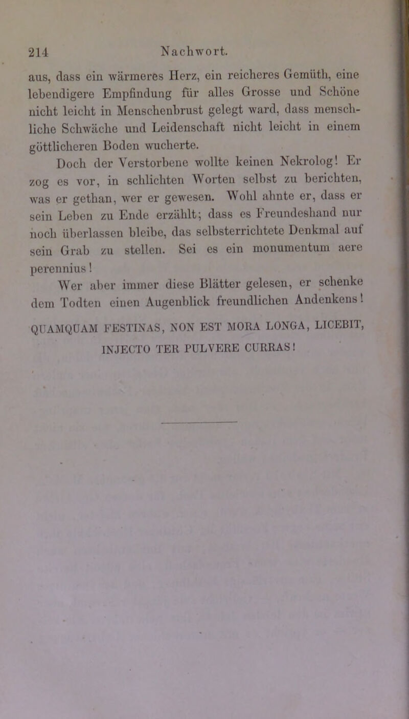 aus, dass ein wârmeres Herz, ein reiclieres Gemüth, eine lebendigere Erapfindung füi* ailes Grosse und Sclione nicbt leicbt in Mensclienbrust gelegt ward, dass menscli- liche Scliwaclie und Leidenschaft niclit leicht in einem gcittliclieren Boden wucherte. Docli der Verstorbene wollte keinen Nekrolog! Er zog es vor, in scblicbten Worteu selbst zu bericliten, was er getban, wer er gewesen. Wohl abnte er, dass er sein Leben zu Ende erzahlt; dass es kreundeshand nur iiocb überlassen bleibe, das selbsterricbtete Denkmal auf sein Grab zu stellen. Sei es ein monumentum aere perennius ! Wer aber iinmer diese Blâtter gelesen, er scbenke dcm Todten einen Augenblick freundlicben Andenkens! QÜAMQÜAM FESTINAS, NON EST WORA LONGA, LICEBIT, INJECTO TER PULVERE CURRAS !