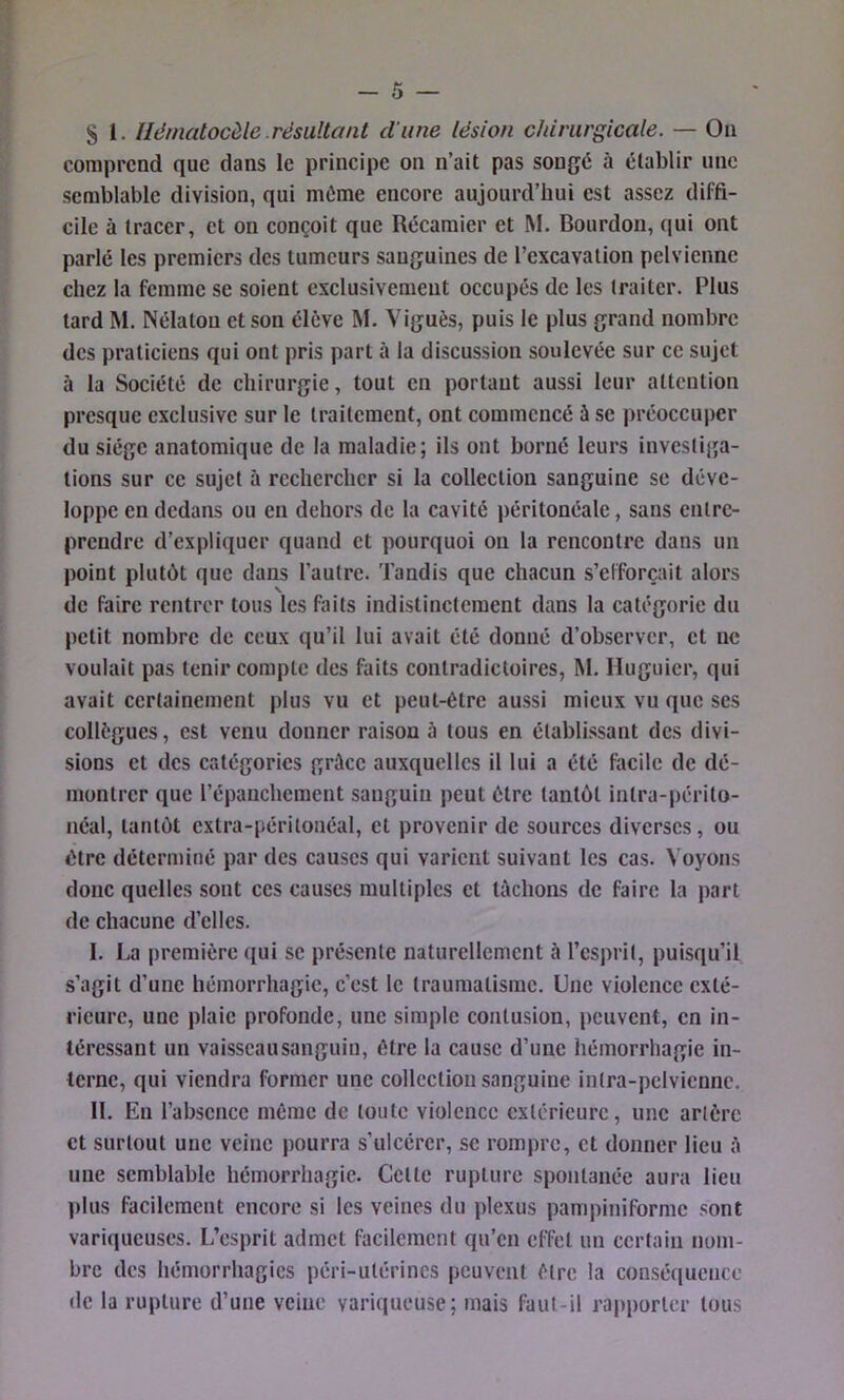 S 1. Hématocèle résultant dune lésion chirurgicale. — On comprend que dans le principe on n’ait pas songé à établir une semblable division, qui même encore aujourd’hui est assez diffi- cile à tracer, et on conçoit que Récamier et M. Bourdon, qui ont parlé les premiers des tumeurs sanguines de l’excavation pelvienne chez la femme se soient exclusivement occupés de les traiter. Plus tard M. Nélatou et son élève M. Viguès, puis le plus grand nombre des praticiens qui ont pris part à la discussion soulevée sur ce sujet à la Société de chirurgie, tout en portant aussi leur attention presque exclusive sur le traitement, ont commencé à se préoccuper du siège anatomique de la maladie; ils ont borné leurs investij^a- lions sur ce sujet à rechercher si la collection sanguine se déve- loppe en dedans ou en dehors de la cavité péritonéale, sans entre- prendre d’expliquer quand et pourquoi on la rencontre dans un point plutôt que dans l’autre. Tandis que chacun s’efforçait alors de faire rentrer tous les faits indistinctement dans la catégorie du petit nombre de ceux qu’il lui avait été donné d’observer, et ne voulait pas tenir compte des faits contradictoires, M. Iluguier, qui avait certainement plus vu et peut-être aussi mieux vu que ses collègues, est venu donner raison ù tous en établissant des divi- sions et des catégories grâce auxquelles il lui a été facile de dé- montrer que l’épanchement sanguin peut être tantôt intra-périto- néal, tantôt extra-péritonéal, et provenir de sources diverses, ou être déterminé par des causes qui varient suivant les cas. Voyons donc quelles sont ces causes multiples et lâchons de faire la part de chacune d’elles. I. La première ([ui se présente naturellement à l’esprit, puisqu’il s’agit d’une hémorrhagie, c’est le traumatisme. Une violence exté- rieure, une plaie profonde, une simple contusion, peuvent, en in- téressant un vaisscausanguiu, être la cause d’une hémorrhagie in- terne, qui viendra former une collection sanguine intra-pclviennc. II. Eu l’absence même de toute violence extérieure, une artère et surtout une veine pourra s’ulcérer, se rompre, et donner lieu à une semblable hémorrhagie. Cette rupture spontanée aura lieu plus facilement encore si les veines du plexus pampiniforme sont variqueuses. L’esprit admet facilement qu’en efTel un certain nom- bre des hémorrhagies péri-ulérincs peuvent être la conséquence de la rupture d’une veine variqueuse; mais faut-il rapporter tous