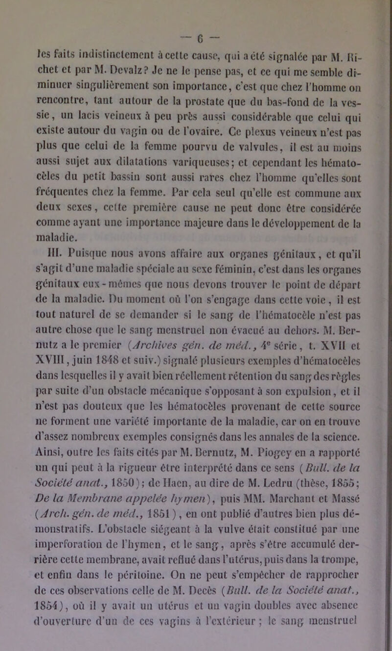 les faits iiKlistinclemcnt ù celle cause, qui a été signalée par M. Hi- chet et par M. Devalz? Je ne le pense pas, et ce qui me semble di- minticr singulièrement son importance, c’est que chez l’homme on rencontre, tant autour de la prostate que du bas-fond de la ves- sie, un lacis veineux à peu près aussi considérable que celui qui existe autour du vagin ou de l’ovaire. Ce plexus veineux n’est pas plus que celui de la femme pourvu de valvules, il est au moins aussi sujet aux dilatations variqueuses; et cependant les hémato- cèles du petit bassin sont aussi rares chez l’homme qu'elles sont fréquentes chez la femme. Par cela seul qu’elle est commune aux deux sexes, celte première cause ne peut donc être considérée comme ayant une importance majeure dans le développement de la maladie. III. Puisque nous avons affaire aux organes génitaux, et qu’il s’agit d’une maladie spéciale au sexe féminin, c’est dans les organes génitaux eux-mêmes que nous devons trouver le point de départ de la maladie. Du moment où l’on s’engage dans cette voie, il est tout naturel de se demander si le sang de l’hémalocèle n’est pas autre chose que le sang menstruel non évacué au dehors. M. Ber- nutz a le premier {Archwes ççén. de méd., 4® série, t. XVII et XVlll, juin 1848 et suiv.) signalé plusieurs exemples d’hémalocèlcs dans lesquelles il y avait bien réellement rétention du sang des règles par suite d’un obstacle mécanique s'opposant à son expulsion, et il n’est pas douteux que les hémalocèles provenant de celle source ne forment une variété importante de la maladie, car on en trouve d’assez nombreux exemples consignés dans les annales de la science. Ainsi, outre les foits cités par M. Dernutz, M. Piogey en a rapporté un qui peut à la rigueur être interprété dans ce sens ( Bull, de la Sociétéanat., 1850); de Ilacn, au dire de M. Ledru (thèse, 1855; De la Membrane appelée hymen)^ puis MM. Marchant et Massé {Àrch. gén. de méd., 1851 ), eu ont publié d’autres bien plus dé- monstratifs. L’obstacle siégeant à la vulve était constitué par une impcrforalion de l’hymen, cl le sang, après s’être accumulé der- rière celte membrane, avait reflué dans l’utérus, puis dans la trompe, et enfin dans le péritoine. On ne peut s’empêcher de rapprocher de ces observations celle de M. Décès {Bull, de la Société anat., 1854), où il y avait un utérus et un vagin doubles avec absence d’ouverture d’un de ces vagins à rcxlérieur ; le sang menstruel