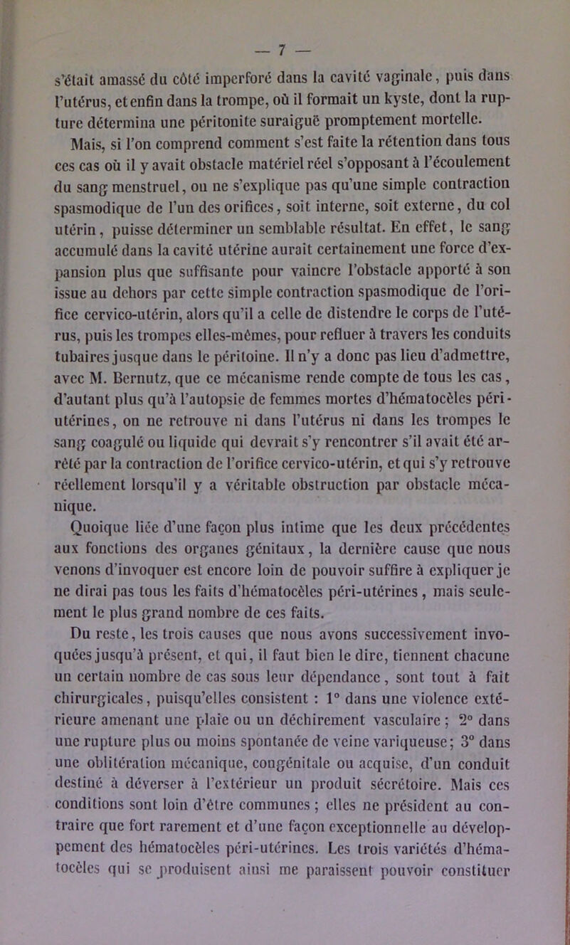 s’élait amassé du côté Impcrforé dans la cavité vaginale, puis dans l’utérus, et enfin dans la trompe, où il formait un kyste, dont la rup- ture détermina une péritonite suraigué promptement mortelle. Mais, si l’on comprend comment s’est faite la rétention dans tous ces cas où il y avait obstacle matériel réel s’opposant à l’écoulement du sang menstruel, ou ne s’explique pas qu’une simple contraction spasmodique de l’un des orifices, soit interne, soit externe, du col utérin, puisse déterminer un semblable résultat. En effet, le sang accumulé dans la cavité utérine aurait certainement une force d’ex- pansion plus que suffisante pour vaincre l’obstacle apporté à son issue au dehors par cette simple contraction spasmodique de l’ori- fice cervico-utérin, alors qu’il a celle de distendre le corps de l’uté- rus, puis les trompes elles-mêmes, pour refluer à travers les conduits tubaires jusque dans le péritoine. 11 n’y a donc pas lieu d’admettre, avec M. Bernutz, que ce mécanisme rende compte de tous les cas, d’autant plus qu’à l’autopsie de femmes mortes d’hématocèles péri- utérincs, on ne retrouve ni dans l’utérus ni dans les trompes le sang coagulé ou liquide qui devrait s’y rencontrer s’il avait été ar- rêté par la contraction de l’orifice cervico-utérin, et qui s’y retrouve réellement lorsqu’il y a véritable obstruction par obstacle méca- nique. Quoique liée d’une façon plus intime que les deux précédentes aux fonctions des organes génitaux, la dernière cause que nous venons d’invoquer est encore loin de pouvoir suffire à expliquer je ne dirai pas tous les faits d’héraatocèles péri-utérincs , mais seule- ment le plus grand nombre de ces faits. Du reste, les trois causes que nous avons successivement invo- quées jusqu’à présent, et qui, il faut bien le dire, tiennent chacune un certain nombre de cas sous leur dépendance, sont tout à fait chirurgicales, puisqu’elles consistent : 1° dans une violence exté- rieure amenant une plaie ou un déchirement vasculaire ; 2° dans une rupture plus ou moins spontanée de veine variqueuse; 3° dans une oblitération mécanique, congénitale ou acquise, d’un conduit destiné à déverser à l’extérieur un produit sécrétoire. Mais ces conditions sont loin d’être communes ; elles ne président au con- traire que fort rarement et d’une façon exceptionnelle au dévelop- pement des hématocèles péri-utérincs. Les trois variétés d’héma- tocèles qui se produisent ainsi me paraissent pouvoir constituer I