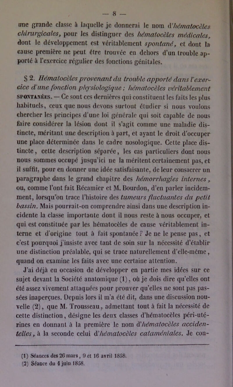 onc {îrandc classe à laquelle je donnerai le nom iVhématocèles chirurgicales, pour les dislin{;uer des hëmatocèles médicales, dont le développement est véritablement spontané, et dont la cause première ne peut être trouvée en dehors d’un trouble ap- porté ù l’exercice régulier des fonctions génitales. S 2. Ilémalocèles provenant du trouble apporté dans l'exer- cice d’une fonction physiologique ; hémalocèles véritablement SPOXTANÉES. — Ce sont ces dernières qui constituent les faits les plus habituels, ceux que nous devons surtout étudier si nous voulons chercher les principes d’une loi générale qui soit capable de nous faire considérer la lésion dont il s’agit comme une maladie dis- tincte, méritant une description à part, et ayant le droit d’occuper une place déterminée dans le cadre nosologique. Cette place dis- tincte , cette description séparée, les cas particuliers dont nous nous sommes occupé jusqu’ici ne la méritent certainement pas, et il suffit, pour en donner une idée satisfaisante, de leur consacrer un paragraphe dans le grand chapitre des hémorrhagies internes, ou, comme l’ont fait Récamler et M. Bourdon, d’en parler incidem- ment, lorsqu’on trace l’histoire des tumeurs fluctuantes du petit bassin. Mais pourrait-on comprendre ainsi dans une description in- cidente la classe importante dont il nous reste à nous occuper, et qui est constituée par les hématocèles de cause véritablement in- terne et d'origine tout à fait spontanée ? Je ne le pense pas, et c’est pourquoi j’insiste avec tant de soin sur la nécessité d’établir une distinction préalable, qui se trace naturellement d’elle-mème, quand on examine les faits avec une certaine attention. J’ai déjà eu occasion de développer en partie mes idées sur ce sujet devant la Société anatomique (1), où je dois dire qu’elles ont été assez vivement attaquées pour prouver qu’elles ne sont pas pas- sées inaperçues. Depuis lors il m’a été dit, dans une discussion nou- velle (2), que M. Trousseau ^ admettant tout à fait la nécessité de celte distinction, désigne les deux classes d’hématocèles péri-uté- rines en donnant à la première le nom (ïhématocèles acciden- telles, à la seconde celui à'hématocèles cataméniales. Je con- (1) Séances des26mars, 9et 16 avril 1858. (2) Séance du 4 juiu 1858.