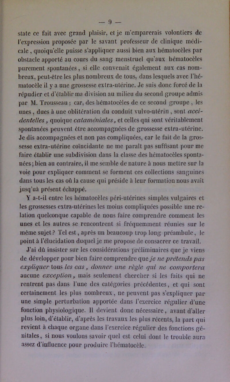 State ce fait avec f;raiid plaisir, et je m’emparerais volontiers de l’expression proposée par le savant professeur de clinique médi- cale , quoiqu’elle puisse s’appliquer aussi bien aux hématoeôles par obstacle apporté au cours du sang menstruel qu’aux hématocèles purement spontanées, si elle convenait également aux cas nom- breux, peut-être les plus nombreux de tous, dans lesquels avec l’hé- matocèle il y a une grossesse extra-utérine. Je suis donc forcé de la répudier et d’établir ma division au milieu du second groupe admis par M. Trousseau ; car, des hématocèles de ce second groupe , les unes, dues à une oblitération du conduit vulvo-utérin , sont acci- dentelles , quoique cataméniales, et celles qui sont véritablement spontanées peuvent être accompagnées de grossesse extra-utérine. Je dis accompagnées et non pas compliquées, car le fait de la gros- sesse extra-utérine coïncidante ne me paraît pas suffisant pour me faire établir une subdivision dans la classe des hématocèles sponta- nées ; bien au contraire, il me semble de nature à nous mettre sur la voie pour expliquer comment se forment ces collections sanguines dans tous les cas où la cause qui préside à leur formation nous avait jusq’uà présent échappé. Y a-t-il entre les hématocèles péri-utérines simples vulgaires et les grossesses extra-utérines les moins compliquées possible une re- lation quelconque capable de nous faire comprendre comment les unes et les autres se rencontrent si fréquemment réunies sur le même sujet.? Tel est, après un beaucoup trop long préambule, le point ù l’élucidation duquel je me propose de consacrer ce travail. J’ai dû insister sur les considérations préliminaires que je viens de développer pour bien faire comprendre que je ne prétends pas expliquer tous les cas, donner une règle qui ne comportera aucune exception, mais seulement chercher si les faits qui ne rentrent pas dans l’une des catégories précédentes, et qui sont certainement les plus nombreux, ne peuvent pas s’expliquer par une simple perturbation apportée dans l’exercice régulier d’une fonction physiologique. 11 devient donc nécessaire, avant d’aller plus loin, d’établir, d’après les travaux les plus récents, la part qui revient à chaque organe dans l’exercice régulier des fonctions gé- nitales, si nous voulons savoir quel est celui dont le trouble aura assez d’influence pour produire l’hématocèle.