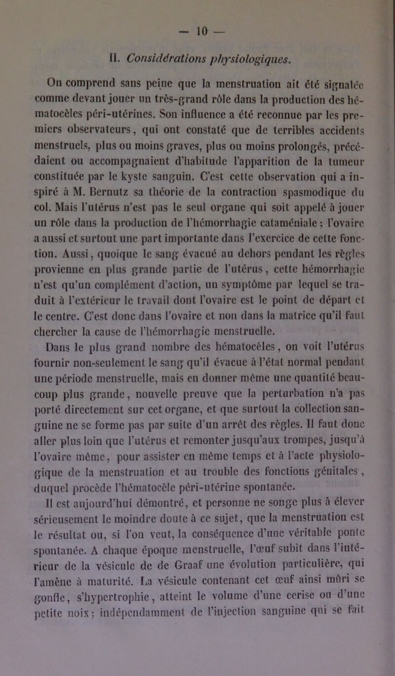 II. Considérations physiologiques. On comprend sans peine que la menstruation ait été signalée comme devant jouer un très-grand rôle dans la production des hé- matocèles péri-utérincs. Son influence a été reconnue j)ar les pre- miers observateurs, qui ont constaté que de terribles accidents menstruels, plus ou moins graves, plus ou moins prolonges, précé- daient ou aecompagnaient d’habitude l’apparition de la tumeur constituée par le kyste sanguin. C’est cette observation qui a in- spiré à M. Bernutz sa théorie de la contraetion spasmodique du col. Mais l’utérus n’est pas le seul organe qui soit appelé à jouer un rôle dans la production de l’hémorrhagie cataméniale; Tovaire a aussi et surtout une part importante dans l’exercice de cette fonc- tion. Aussi, quoique le sang’ évacué au dehors pendant les règles provienne en plus grande partie de l’utérus, cette hémorrha|;ic u’est qu’un complément d’action, un symptôme par lequel se tra- duit à l’extérieur le travail dont l’ovaire est le point de départ et le centre. C’est donc dans l’ovaire et non dans la matrice qu’il faut chercher la cause de l’hémorrhagie menstruelle. Dans le plus grand nombre des héraatocèles, on voit Tutérus fournir non-seulement le sang qu’il évacue à l’état normal pendant une période menstruelle, mais en donner même une quantité beau- coup plus grande, nouvelle preuve que la perturbation n’a [)as porté directement sur cet organe, et que surtout la collection san- guine ne se forme pas par suite d’un arrêt des règles. 11 faut donc aller plus loin que l’utérus et remonter jusqu’aux trompes, jusqu’ô l’ovaire même, pour assister en môme temps et à l’acte physiolo- gique de la menstruation et au trouble des fonctions génitales, duquel procède l’hématocèle péri-iitérine spontanée. Il est aujourd’hui démontré, et personne ne songe plus ô élever sérieusement le moindre doute à ce sujet, que la menstruation est le résultat ou, si l’on veut, la conséquence d’une véritable ponte spontanée. A chaque époque menstruelle, l’œuf subit dans 1 inté- rieur de la vésicule de de Graaf une évolution particulière, qui l’amène à maturité. I.a vésicule contenant cet œuf ainsi môri se gonfle, s’iiypertrophie, atteint le volume d’une cerise ou d’une petite noix; indépendamment de l’injection sanguine qui se fait