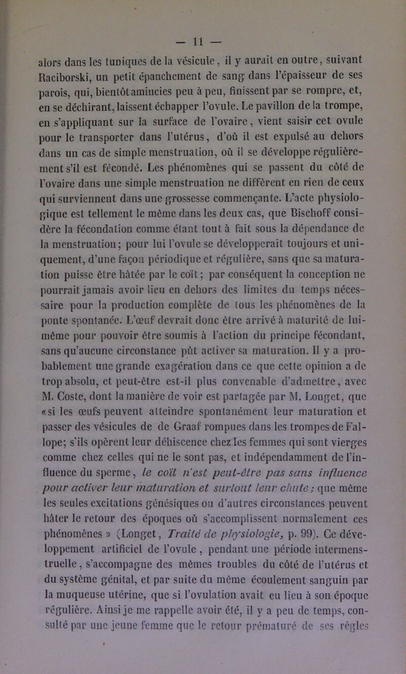 alors dans les tuniques de la vésicule, il y aurait en outre, suivant Raciborski, un petit épanchement de sang dans l’épaisseur de ses parois, qui, bientôt amincies peu à peu, finissent par se rompre, et, en se déchirant, laissent échapper l’ovule. Le pavillon de la trompe, en s’appliquant sur la surface de l’ovaire, vient saisir cet ovule pour le transporter dans l’utérus, d’où il est expulsé au dehors dans un cas de simple menstruation, où il se développe régulière- ment s’il est fécondé. Les phénomènes qui se passent du côté de l’ovaire dans une simple menstruation ne diffèrent en rien de ceux qui surviennent dans une grossesse commençante. L’acte physiolo- gique est tellement le même dans les deux cas, que Bischoff consi- dère la fécondation comme étant tout à fait sous la dépendance de la menstruation; pour lui l’ovule se développerait toujours et uni- quement, d’une façon périodique et régulière, sans que sa matura- tion puisse être hùtée par le eoït ; par conséquent la conception ne pourrait jamais avoir lieu en dehors des limites du temps néces- saire pour la production complète de tous les phénomènes de la ponte spontanée. L’œuf devrait donc être arrivé à maturité de lui- môrae pour pouvoir être soumis à l’action du principe fécondant, sans qu’aucune circonstance pùt activer sa maturation. 11 y a pro- bablement une grande exagération dans ce que cette opinion a de trop absolu, et peut-être est-il plus convenable d’admettre, avec M. Costc, dont la manière de voir est partagée par M. Longet, que «si les œufs peuvent atteindre spontanément leur maturation et passer des vésicules de de Graaf rompues dans les trompes de Fal- lope; s’ils opèrent leur déhiscence chez les femmes qui sont vierges comme chez celles qui ne le sont pas, et indépendamment de l’in- fluence du sperme, le coït n'est peiii-élre pas sans influence pour activer leur maturation et surtout leur chute; que même les seules excitations génésiques ou d’autres circonstances peuvent hâter le retour des époques où s’accomplissent normalement ces phénomènes n (Longet, Traité de physiologie, p. 99). Ce déve- loppement artificiel de l’ovule , pendant une période intermens- truclle, s’accompagne des mêmes troubles du côté de l’utérus et du système génital, et par suite du même écoulement sanguin par la muqueuse utérine, que si l’ovulation avait eu lieu à son époque régulière. Ainsi je me rappelle avoir été, il y a peu de temps, con- sulté par une jeune l^rame que le retour prématuré de ses règles