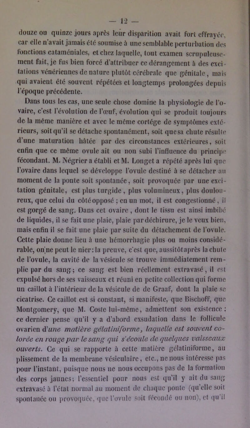 douze ou quinze jours après leur disparition avait fort effrayée, car elle n’avait jamais été soumise ù une semblable i)erturbation des fonctions cataméniales, et chez laquelle, tout examen scrupuleuse- ment fait, je fus bien forcé d’attribuer ce dérangement à des exci- tations vénériennes de nature plutôt cérébrale que génitale, mais qui avaient été souvent répétées et longtemps prolongées depuis l’époque précédente. Dans tous les cas, une seule chose domine la physiologie de l’o- vaire, c’est l’évolution de l’œuf, évolution qui se produit toujours de la même manière et avec le même cortège de symptômes exté- rieurs, soit qu’il SC détache spontanément, soit quesa chute résulte d’une maturation hôtéc par des circonstances extérieures, soit enfin que ce même ovule ait ou non subi l’influence du j)rincipe fécondant. M. Négrier a établi et M. Longet a répété après lui que l’ovaire dans lequel se développe l’ovule destiné ù se détacher au moment de la ponte soit spontanée, soit provoquée par une exci- tation génitale, est plus turgidc, plus volumineux, plus doulou- reux, que celui du côté opposé ; en un mot, il est congestionné, il est gorgé de sang. Dans cet ovaire , dont le tissu est ainsi imbibé de liquides, il se fait une plaie, plaie par déchirure, je le veux bien, mais enfin il se fait une plaie par suite du détachement de rovule. Cette plaie donne lieu à une hémorrhagie plus ou moins considé- rable, on ne peut le nier :1a preuve, c'est que, aussitôtaprès la chute de l’ovule, la cavité de la vésicule se trouve immédiatement rem- plie par du sang; ce sang est bien réellement extravasé, il est expulsé hors de scs vaisseaux et réuni en petite collection qui forme un caillot à l’intérieur de la vésicule de de Graaf, dont la plaie se cicatrise. Ce caillot est si constant, si manifeste, que Bischoff, que Montgomery, que M. Costc lui-mème, admettent son existence: ce dernier pense qu’il y a d’abord exsudation dans le follicule ovarien d’««e matière gëlatiniforme, laquelle est souvent co- lorée en rouge par le sang qui s’écoule de quelques vaisseaux ouverts. Ce qui se rapporte à cette matière gélatiniforinc, au ))lissemcnt de la membrane vésiculaire, etc., ne nous intéresse pas pour l’instant, puisque nous ne nous occupons pas de la formation des corps jaunes; l’essentiel i)0ur nous est (pi’il y ait du sang extravasé à l’état normal au moment de chaque ponte (qu’elle soit spontanée ou provotjuée, (fuc l’ovule soit fécoiulé ou non), cl (|u’il