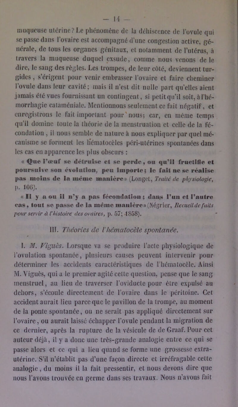 nuiqucusc ulcîrinc? Le phénomène de la déhiscence de l’ovule qui se passe dans l’ovaire est accomj)a{jné d’une congestion active, gé- nérale, de tous les organes génitaux, et notamment de l’utérus, à travers la muqueuse duquel exsude, comme nous venons de le dire, le sang des règles. Les trompes, de leur côté, deviennent tur- gides , s’érigent pour venir embrasser l’ovaire et faire cheminer l’ovule dans leur cavité; mais il n’est dit nulle part qu’elles aient jamais été vues fournissant un contingent, si petit qu’il soit, à l’hé- morrhagie cataméniale. Mentionnons seulement ce fait négatif, et enregistrons le fait important pour'nous; car, en même temps qu’il domine toute la théorie de la menstruation et celle de la fé- condation , il nous semble de nature à nous expliquer par quel mé- canisme se l^rmcnt les liémalocèles péri-utérines spontanées dans les cas eu apparence les plus obscurs : « Que l’o*uf se détruise et se perde, ou qu’il fruetiiie et poursuive son évolution, peu iiiiportc; le fuit ne se réalise pas moins de la même manière» (Longet, Traité tic physiologie, p. 1015). « Il y n ou il n’y a pas fécondation ; dan,s l’un et l’autre cas, tout SC passe de la meme manière» (Négrier, Ilemcil de faits pour scivir tl l’histoire des ovaires, p. 57; 1858). 111. Théories de Vhématocèle spontanée. I. M. Figues. Lorsque va se produire l’acte physiologique de l’ovulation spontanée, plusieurs causes peuvent intervenir pour déterminer les accidents caractéristiques de l’hématocèle. Ainsi M. Viguès, qui a le premier agité cette question, pense que le sang menstruel, au lieu de traverser l’oviducte pour être expulsé au dehors, s’écoule directement de l’ovaire dans le péritoine. Cet accident aurait lieu parce que le pavillon de la trompe, au moment de la ponte spontanée, ou ne serait pas appliqué directement sur l’ovaire, ou aurait laissé échapper l’ovule pendant la migration de ce dernier, après la rupture de la vésicule de de Graaf. Pour cet auteur déjà, il y a donc une très-grande analogie entre ce qui se passe alors et ce qui a lieu quand se forme une grossesse extra- utérine. S’il n’établit pas d’une façon directe et irréfragable cette analogie, du moins il la fait pressentir, et nous devons dire que nous l’avons trouvée en germe dans scs travaux. Nous n’avons ftut