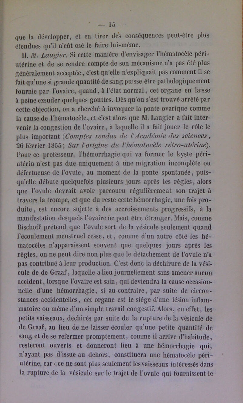 — lo- que la développer, et en ürer des conséquences peut-être plus étendues qu’il n’eùt osé le faire lui-mérae. H. M. Laugier. Si eettc manière d’envisager l’héraatocèle péri- utérine et de se rendre compte de son mécanisme n’a pas été plus généralement aeceptée, c’est qu’elle n’expliquait pas comment il sc fait qu’une si grande quantité de sang puisse être pathologiquement fournie par l’ovaire, quand, à l’état normal, cet organe en laisse à peine exsuder quelques gouttes. Dès qu’on s’est trouvé arrêté par cette objection, on a cherché à invoquer la ponte ovarique comme la cause de l’hématocèle, et c’est alors que M. Laugier a fait inter- venir la congestion de l’ovaire, ù laquelle il a fait jouer le rôle le plus important {Comptes rendus de iAcadémie des sciences, 26 février 1855; Sur l’origine de l'hématocèle rétro-utérine). Pour ce professeur, l’hémorrhagie qui va former le kyste péri- utériu n’est pas due uniquement à une migration incomplète ou défectueuse de l’ovule, au moment de la ponte spontanée, puis- qu’elle débute quelquefois plusieurs jours après les règles, alors que l’ovule devrait avoir parcouru régulièrement son trajet à travers la trompe, et que du reste cette hémorrhagie, une fois pro- duite, est encore sujette à des accroissements progressifs, à la manifestation desquels l’ovaire ne peut être étranger. Mais, comme Bischoff prétend que l’ovule sort de la vésicule seulement quand l’écoulement menstruel cesse, et, comme d’un autre côté les hé- matocèles n’apparaissent souvent que quelques jours après les règles, on ne peut dire non plus que le détachement de l’ovule n’a pas contribué à leur production. C’est donc la déchirure de la vési- cule de de Graaf, laquelle a lieu journellement sans amener aucun accident, lorsque l’ovaire est sain, qui deviendra la cause occasion- nelle d’une hémorrhagie, si au contraire, par suite de circon- stances accidentelles, cet organe est le siège d’une lésion inflam- matoire ou même d’un simple travail congestif. Alors, en effet, les petits vaisseaux, déchirés par suite de la rupture de la vésicule de de Graaf, au lieu de ne laisser écouler qu’une petite quantité de sang et de se refermer promptement, comme il arrive d’habitude, resteront ouverts et donneront lieu à une hémorrhagie qui, n’ayant pas d’issue au dehors, constituera une hématocèle péri- utérine, car «ce ne sont plus seulement les vaisseaux intéressés dans la rupture de la vésicule sur le trajet de l’ovule qui fournissent le