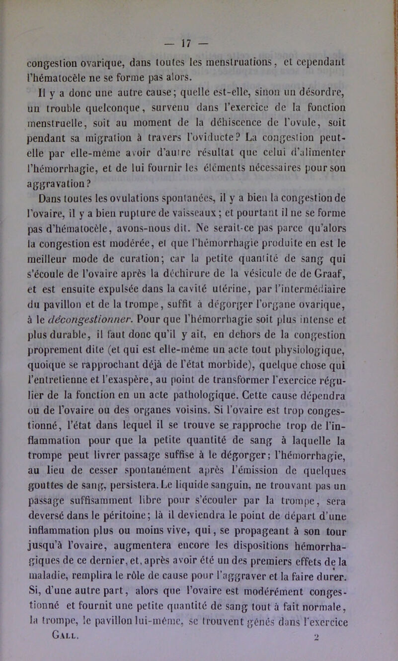 congestion ovarique, dans toutes les menstruations, et cependant l’hématocèle ne se forme pas alors. Il y a donc une autre cause; quelle est-elle, sinon un désordre, un trouble quelconque, survenu dans l’exercice de la fonction menstruelle, soit au moment de la déhiscence de l’ovule, soit pendant sa migration à travers l’oviducte? La congestion peut- elle par elle-même avoir d’autre résultat que celui d’alimenter l’hémorrhagie, et de lui fournir les éléments nécessaires pour son aggravation? Dans toutes les ovulations spontanées, il y a bien la congestion de l’ovaire, il y a bien rupture de vaisseaux ; et pourtant il ne se forme pas d’hématocèle, avons-nous dit. Ne serait-ce pas parce qu’alors la congestion est modérée, et que l'hémorrhagie produite en est le meilleur mode de curation; car la petite quantité de sang qui s’écoule de l’ovaire après la déchirure de la vésicule de de Graaf, et est ensuite expulsée dans la cavité utérine, par l’intermédiaire du pavillon et de la trompe, suffit à dégorger l’organe ovarique, à le décongestionner. Pour que l’hémorrhagie soit plus intense et plus durable, il faut donc qu’il y ait, en dehors de la congestion proprement dite (et qui est elle-même un acte tout physiologique, quoique se rapprochant déjà de l’état morbide), quelque chose qui l’entretienne et l’exaspère, au point de transformer l’exercice régu- lier de la fonction en un acte pathologique. Cette cause dépendra ou de l’ovaire ou des organes voisins. Si l’ovaire est trop conges- tionné, l’état dans lequel il se trouve se rapproche trop de l’in- flammation pour que la petite quantité de sang à laquelle la trompe peut livrer passage suffise à le dégorger; l’hémorrhagie, au lieu de cesser spontanément après l’émission de quelques gouttes de sang, persistera. Le liquide sanguin, ne trouvant pas un passage suffisamment libre pour s’écouler par la trom[)e, sera deversé dans le péritoine; là il deviendra le point de départ d’une inflammation plus ou moins vive, qui, se propageant à son tour jusqu’à l’ovaire, augmentera encore les dispositions hémorrha- giques de ce dernier, et, après avoir été un des premiers effets de la « maladie, remplira le rôle de cause pour l’aggraver et la faire durer. Si, d’une autre part, alors que l’ovaire est modérément conges- tionné et fournit une petite quantité de sang tout à fait normale, la trompe, le pavillon lui-mème, sc trouvent gênés dans l'exercice Gall. •>