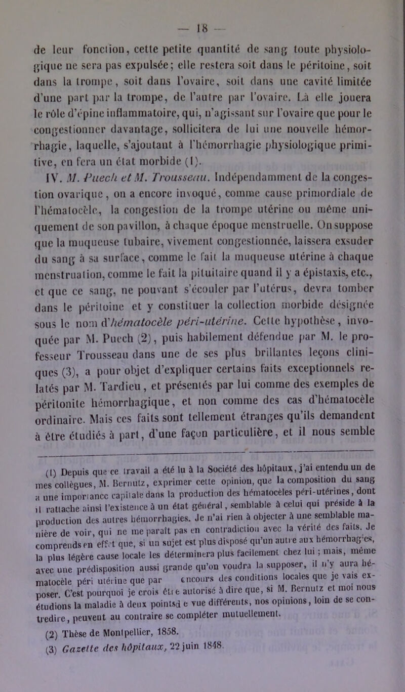 de leur Fonciion, celle petite quantité de sanjj toute jdiysiolo- jjiquc ne sera pas expulsée; elle restera soit dans le péritoine, soit dans la trompe, soit dans Tovaire, soit dans une cavité limitée d’une part ]>ar la trompe, de l’autre par l’ovaire, l.â elle jouera le rôle d’épine inflammatoire, qui, n’apji'Sant sur l’ovaire que pour le conijestionner davantage, sollicitera de lui une nouvelle hémor- rhagie, laquelle, s’ajoutant à l'hémorrhagie physiologique primi- tive, en fera un état morbide (I). IV. M. Vaech et M. Trousseau. Indépendammetil de la conges- tion ovarique, on a encore invoqué, comme cause primordiale de rhématocélc, la congestion de la trompe utérine ou même uni- quement (Je son pavillon, à chaque époque menstruelle. On suppose que la muqueuse tubaire, vivement congestionnée, laissera exsuder du sang à sa snrlace, comme le fait la muqueuse utérine à chaque menstruation, comme le fait la pituitaire quand il y a épistaxis, etc., cl que ce sang, ne pouvant s’écouler par l’utérus, devra tomber dans le péritoine et y constituer la collection morbide désignée sous le no\\\àliématocèle péri~utériue. Celle hyiiothèse, invo- quée par M. Puech (2), puis habilement défendue par INI. le pro- fesseur Trousseau dans une de ses plus brillantes leçons clini- ques (3), a pour objet d’expliquer certains faits exceptionnels re- latés par M. Tardieu , et présentés par lui comme des exemples de péritonite hémorrhagique, et non comme des cas d’héraalocèle ordinaire. Mais ces faits sont tellement étranges qu ils demandent à être étudiés à part, d’une façon particulière, et il nous semble (I) Depuis que ce travail a été lu à la Société des hôpitaux, j’ai entendu un de mes collègues, M. Hcniulz, exprimer cette opinion, que la composition du saug a une importance capitale dans la production des hématocèles péri-utérines, dont ,l rattache ainsi l’existence à un état général, semblable à celui qui préside à la production des autres hémorrhagies. Je ii’ai rien à objecter à une semblable ma- nière de voir, qui ne me parait pas en contradiction avec la vérité des faits. Je comprends en effet que, si un sujet est plus disposé qu’un autre aux hémorrhag'cs, la plus légère cause locale les déteriniiitra plus facilement chez lui ; mais, meme avec une prédisposition aussi grande qu’on voudra la supposer, il n y aura hé- matocèle péri utérine que par tncours des conditions locales que je vais ex- poser C’est pourquoi je crois èlie autorisé 5 dire que, si M. Beriiutz et moi nous étudions la maladie à deux pointsd c vue différents, nos opinions, loin de se con- Uediic, peuvent au contraire se compléter mutuellement. (2) Thèse de Montpellier, 1858. ^3) Gazelle des hôpitaux,1848.