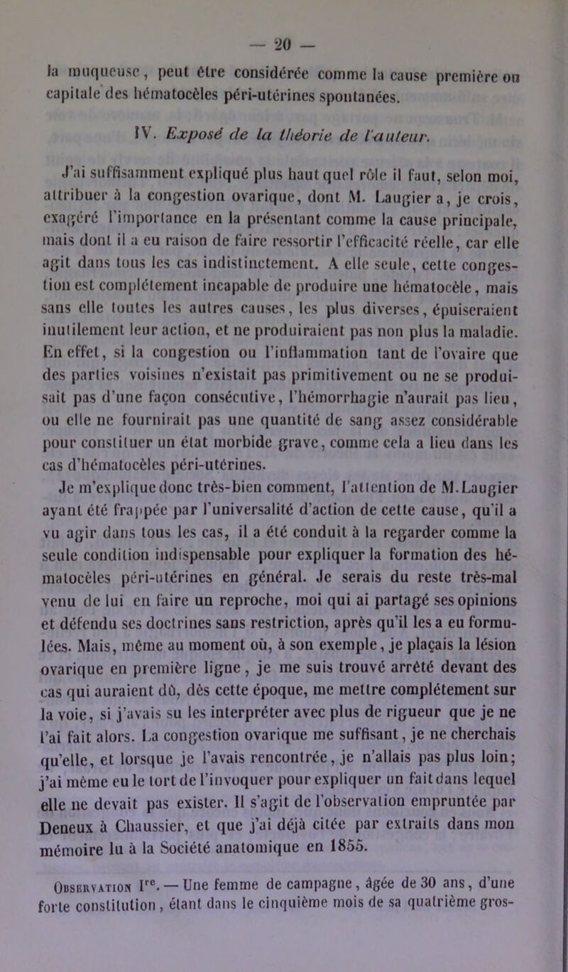 la muqueuse, peut être considérée comme la cause première on capitale des hématocèles péri-utérines spontanées. IV. Exposé de la théorie de l'-auteur. J’ai sulfisamment expliqué plus haut quel rôle il faut, selon moi, attribuer il la congestion ovarique, dont M. Laugier a, je crois, exagéré l’importance en la présentant comme la cause principale, mais dont il a eu raison de faire ressortir l’efficacité réelle, car elle agit dans tous les cas indistinctement. A elle seule, cette conges- tion est complètement incapable de produire une Iiématocèle, mais sans elle toutes les autres causes, les plus diverses, épuiseraient inulileraent leur action, et ne produiraient pas non plus la maladie. Kn effet, si la congestion ou l’infiammation tant de l’ovaire que des parties voisines n’existait jws primitivement ou ne se produi- sait pas d’une façon consécutive, l’hémorrhagie n’aurait pas lieu, ou elle ne fournirait pas une quantité de sang assez considérable pour constituer un état morbide grave, comme cela a lieu dans les cas d’hématocèles péri-utérines. Je m’explique donc très-bien comment, l’atlentiou de IW. Laugier ayant été frappée par l’universalilé d’action de cette cause, qu’il a vu agir dans tous les cas, il a été conduit à la regarder comme la seule condition indispensable pour expliquer la formation des hé- matocèles péri-utérines en général. Je serais du reste très-mal venu de lui en faire un reproche, moi qui ai partagé scs opinions et défendu ses doctrines sans restriction, après qu’il les a eu formu- lées. Mais, même au moment où, à son exemple, je plaçais la lésion ovarique en première ligne, je me suis trouvé arrêté devant des cas qui auraient dù, dès cette époque, me mettre complètement sur la voie, si j’avais su les interpréter avec plus de rigueur que je ne l’ai fait alors. La congestion ovarique me suffisant, je ne cherchais qu’elle, et lorsque je l’avais rencontrée, je n’allais pas plus loin; j’ai même eu le tort de l’invoquer pour expliquer un fait dans lequel elle ne devait pas exister. 11 s’agit de l’observation empruntée par Deneux à Chaussier, et que j’ai déjà citée par extraits dans mon mémoire lu à la Société anatomique en 1855. Observation T®. —Une femme de campagne, âgée de 30 ans, d’une forte constitution , étant dans le cinquième mois de sa quatrième gros-