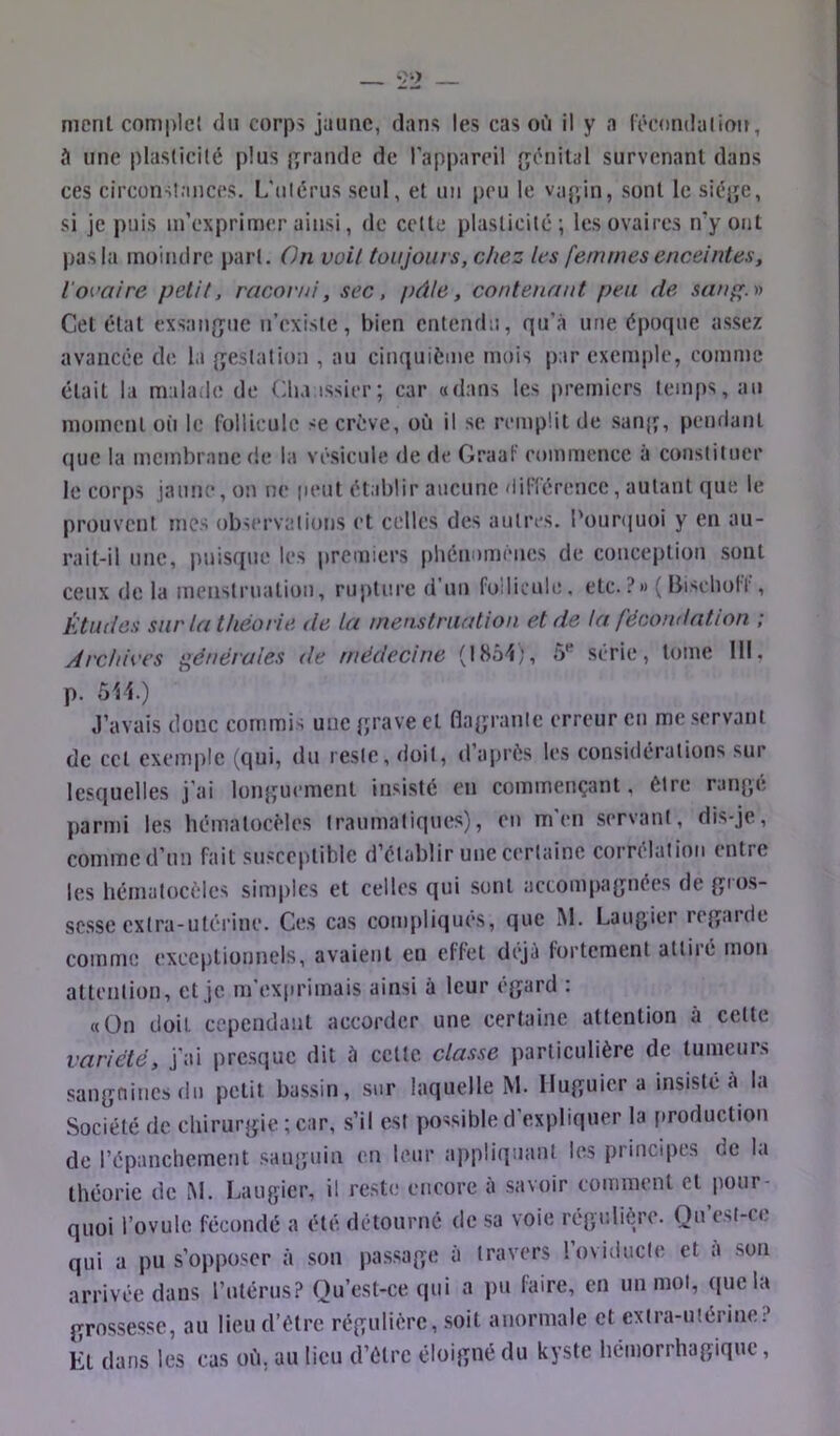 meril comple} du corps jaune, dans les cas oii il y a l'écondaiioit, à une plasticité plus jurande de l’appareil {génital survenant dans ces circonstances. L'ulérus seul, et un peu le vagin, sont le siège, si je puis m’exprimer ainsi, de cette plasticité; les ovaires n’y ont pas la moindre part. On voit toujours, chez les femmes enceintes, l'ovaire petit, racorni, sec, })àle, contenant peu de sauf^.n Cet état exsangue n’existe, bien entendu, qu’à une époque assez avancée de la gestation , au cinquième mois par exemple, comme était la malade de Clia issier; car «dans les premiers temps, au moment où le follicule se crève, où il se remplit de sanjî, pendant que la membrane de la vésicule de de Graaf commence à constituer le corps jaune, on ne peut établir aucune dilTérence, autant que le prouvent mes observations et celles des autres. l'ouniuoi y en au- rait-il une, puisque les premiers phénomènes de conception sont ceux delà menstruation, rupture d’un follicule, etc. ? »> ( Bisclioff, Études sur la théorie de la menstruation et de la fécondation ; Archives générales de médecine (1854;, 5*^ série, tome 111, p. 511.) J’avais donc commis une grave et flagrante erreur en me servant de ccl exemple (qui, du reste, doit, d’après les considérations sur lesquelles j’ai longuement insisté en commençant, être rangé parmi les hémalocMes traumatiques), en m en servant, dis-je, comme d’un fait susceptible d’établir une certaine corrélation entre les hématocèles simples et celles qui sont accompagnées de gios- sesse extra-utérine. Ces cas compliques, que M. Laugier regarde comme exceptionnels, avaient eu effet déjà fortement attiré mon attention, et je m’exprimais ainsi à leur égard : «On doit cependant accorder une certaine attention à cette variété, j’ai presque dit à celle classe particulière de tumeurs sanguines du petit bassin, sur laquelle M. Iluguier a insisté à la Société de chirurgie ; car, s’il est possible d’expliquer la [iroduction de répanchement sanguin en leur appliquant les principes de la théorie de M. Laugier, il reste encore à savoir comment et pour- quoi Tovule fécondé a été détourné de sa voie régulière. Qu csl-ce qui a pu s’opposer à son passage à travers roviducle et à son arrivée dans Tutérus? Qu’est-ce qui a pu faire, en un mol, que la grossesse, au lieu d’être régulière, soit anormale et extra-utérine.? Et dans les cas où, au lieu d’être éloigné du kyste hémorrhagique,