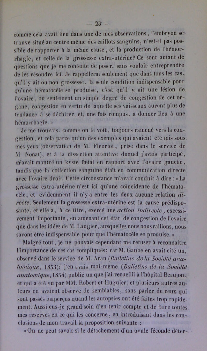 comme cela avait lieu dans une de mes observations, l’embryon se trouve situé au centre môme des caillots sarif^uins, n’est-il pas pos- sible de rapporter à la même cause, et la production de l’hémor- rliafîie, et celle de la grossesse extra-utérine? Ce sont autant de qirestions que je mécontente de poser, sans vouloir entreprendre de les résoudre ici. Je rappellerai seulement que dans tous les cas, qu’il V ait ou non grossesse, la seule condition indispensable pour qu'une hématocèle se produise, c’est qu'il y ait une lésion de l’ovaire, ou seulement un simple degré de congestion de cet or- gane, congestion en vertu de laquelle ses vaisseaux auront plus de tenilance A se déchirer, et, une fois rompus, à donner lieu à une hémorrhagie. » Je me trouvais, comme on le voit, toujours ramené vers la con- tjestion, et cela parce qu’un des exemples qui avaient été mis sous mes yeux (observation de M. Fleuriot, prise dans le service de M. iNonat), et à la dissection attentive duquel j’avais participé, in\avait montré un kyste fœtal en rapport avec l’ovaire gauche, tandis que la collection sanguine était en communication directe avec l'ovaire droit. Cette circonstance m’avait conduit à dire: «La grossesse extra-utérine n’est ici qu’une coïncidence de l’hémalo- cèle, et évidemment il n’y a entre les deux aucune relation di- recte. Seulement la gros.sesse extra-utérine est la cause prédispo- sante, et elle a, A ce titre, exercé une action indirecte, excessi- vement importante, en amenant cet état de congestion de l’ovaire que dans les idées de M. l.augier, auxquelles nous nous rallions, nous savons être indispensable pour que l’hématocèle se produise.» Malgré tout, je ne pouvais cependant me refuser à reconnaître l’importance de ces cas compliqués; car M. Gaube en avait cité un, observé dans le service de M. Aran {Bulletins delà Société ana- tomique, 1853); j’en avais moi-mème {Bulletins de la Société anatomique, 1854) publié un que j’ai recueilli à l’hôpital Beaujon, et qui a été vu par MM. Bobert et Huguier; et plusieurs autres au- teurs en avaient observé de semblables, sans parler de ceux qui .sont passés inaperçus quand les autopsies ont été faites trop rapide- ment. Aussi eus-je grand soin d’en tenir compte et de faire toutes mes réserves en ce qui les concerne, en introduisant dans les con- clusions de mon travail la proposition suivante : «On ne peut savoir si le détachement d’un ovule fécondé déter-