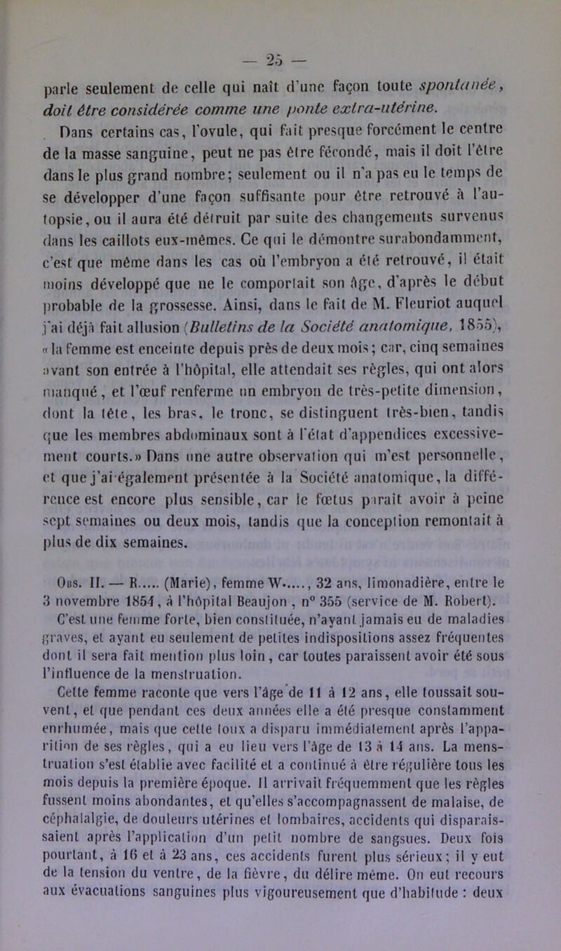 - 2.J — parle seulement de celle qui naît d’une façon toute spontanée, doit être considérée comme une ponte extra-utérine. Dans certains cas, l'ovule, qui fait presque forcement le centre de la masse sanguine, peut ne pas être fécondé, mais il doit l’étre dans le plus grand nombre; seulement ou il n'a pas eu le temps de se développer d’une façon suffisante pour être retrouvé à l’au- topsie, ou il aura été détruit par suite des changements survenus dans les caillots eux-mêmes. Ce qui le démontre surabondamment, c’est que même dans les cas où l’embryon a été retrouvé, il était moins développé que ne le comportait son Age, d’après le début probable de la grossesse. Ainsi, dans le fait de M. Fleuriot auquel ,i'ai déjà fait allusion {Bulletins de la Société anatomique, 1855), « la femme est enceinte depuis près de deux mois ; car, cinq semaines avant son entrée à l’hôpital, elle attendait ses règles, qui ont alors manqué, et l’œuf renferme un embryon de très-petite dimension, dont la tête, les bra«, le tronc, se distinguent très-bien, tandis que les membres abrlominaux .sont à l'état d’appendices excessive- ment courts.» Dans une autre observation qui m’est personnelle, et que j’ai également présentée à la Société anatomique, la diffé- rence est encore plus sensible, car le fœtus pirait avoir à peine sept semaines ou deux mois, tandis que la conception remontait à plus de dix semaines. Ods. h. — R (Marie), femme W , 32 ans, limonadière, entre le 3 novembre 1854, à l’hôpital Beaujon , n° 355 (service de M. Robert). C’est une femme forte, bien constituée, n’ayant jamais eu de maladies {p aves, et ayant eu seulement de petites indispositions assez fréquentes dont il sera fait mention plus loin, car toutes paraissent avoir été sous l’intluence de la menstruation. Cette femme raconte que vers l’âge de 11 à 12 ans, elle toussait sou- vent, et que pendant ces deux années elle a été presque constamment enrhumée, mais que celte lowx a disparu immédiatement après l’appa- rition de ses règles, qui a eu lieu vers l’âge de 13 à 14 ans. La mens- truation s’est établie avec facilité et a continué à être régulière tous les mois depuis la première époque. Il arrivait fréquemment que les règles fus.sent moins abondantes, et qu’elles s’accompagna.ssent de malaise, de céphalalgie, de douleurs utérines et lombaires, accidents qui disparais- saient après l’application d’un petit nombre de sangsues. Deux fois pourtant, à 1(5 et à 23 ans, ces accidents furent plus sérieux; il y eut de la ten.sion du ventre, de la fièvre, du délire même. On eut recours aux évacuations sanguines plus vigoureusement que d’habitude ; deux