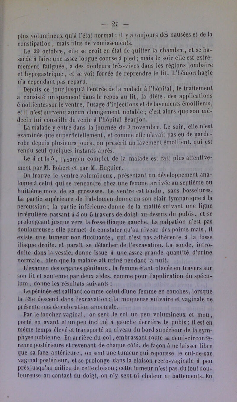 -2; [)|iis volumineux qu’à l’élal normal : il y a loujours des nausées el de la conslipalion , mais plus de vomissemenls. Le 29 oclobre, elle se croit en étal de quitter la chambre, et se ha- sarde à faire une assez longue course à pied ; mais le soir elle est extrê- mement fatiguée, a des douleurs très-vives dans les régions lombaire et hypogastrique, et se voit forcée de reprendre le lit. L’hémorrhagie n'a cependant pas reparu. Depuis ce jour jusqu’à l’entrée de la malade à l’hèpifal, le traitement a consisté uniquement dans le repos au lit, la diète, des applications émollientes sur le ventre, l’usage d’injections et de lavements émollients, et il n’est survenu aucun changement notable ; c’est alors que son mé- decin lui conseille de venir à l’hèpital Beaujou. La malade y entre dans la journée du 3 novembre Le soir, elle n’est examinée que superficiellement, et comme elle n’avail pas eu de garde- robe depuis plusieurs jours, on prescrit un lavement émollient, qui est rendu seul quelques instants après. Le 4 et le 5, Pexamen complet de la malade est fait plus attentive- ment par M. Robert et par I\I. Huguier. On trouve le ventre volumineux , présentant un développement ana- logue à celui qui se rencontre chez une femme arrivée au septième ou huitième mois de sa grossesse. Le ventre est tendu, sans bosselures. La partie supérieure de l’abdomen donne un sou clair tympaniqueà la percussion; la partie inférieure donne de la matité suivant une ligne irrégulière passant à 4 ou 5 travers de doigt au-dessus du pubis, et se prolongeant jusque vers la fosse iliaque gauche. La palpation n’est pas douloureuse ; elle permet de constater qu’au niveau des points mats, U existe une tumeur non fluctuante, qui n’est pas adhérente à la fosse iliaque droite, et parait se détacher de l’excavation. La sonde, intro- duite dans la vessie, donne issue à une assez grande f[uantité d’urine normale, bien que la malade ait uriné pendant la nuit. L’examen des organes génitaux, la femme étant placée, en travers sur son lit et soutenue par deux aides, comme pour l’application du spécu- lum . donne les résultats suivants : Le périnée est saillant comme celui d’une femme en couches, lorsque la tète descend dans l’excavation; la muqueuse vulvaire et vaginale ne pré.seute pas de coloration anormale. Par le toucher vaginal, on sent le col un peu volumineux et mou, porté en avant et un peu incliné à gauche derrière le pubis; il est en même temps élevé et transporté au niveau du bord supérieur de la sym- phy.se pubienne. En arrière du col, embrassant toute sa demi-circonfé- rence postérieure et revenant de chaque cèté, de façon à ne laisser libre que sa face antérieure, on sent une tumeur qui repousse le cul-de-sac vaginal postérieur, et se prolonge dans la cloison recto-vaginale à peu prèsjusqu’au milieu de cette cloison ; cette tumeur n’est pas dutoutdou- loureuse au contact du doigt, on n’y sent ni chaleur ni battements. En