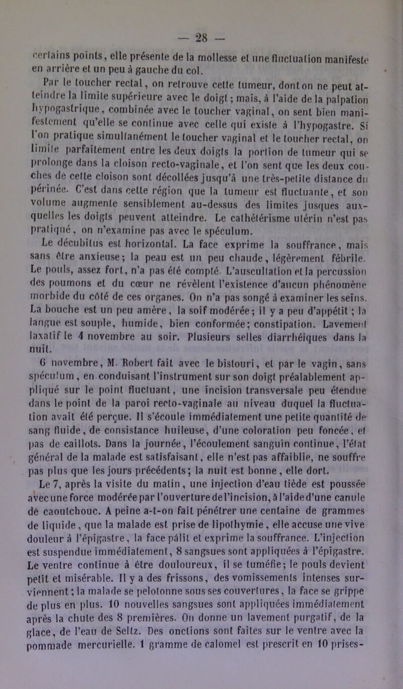 — *28 - npriains points, elle présente de la mollesse et une nnctnalion manifestf* en arrière et un peu à gauche du col. Par le toucher rectal, on relrouve cette tumeur, dont on ne peut at- teindre la limite supérieure avec le doigt; mais, è l’aide delà palpation hypogastri(|ue, combinée avec le toucher vaginal, on sent bien mani- festement qu elle se continue avec celle qui existe à l’hypogastre. Si I on pratique simultanément le toucher vaginal et le toucher rectal, on limite parfaitement entre les deux doigts la portion de tumeur qui se piolonge dans la cloison recto-vaginale, et l’on sent que les deux cou- ches de celte cloison sont décollées jusqu’à une très-petite distance du périnée. C’est dans cette région que la tumeur est fluctuante, et son volume augmente sensiblement au-dessus des limites jusques aux- quelles les doigts peuvent atteindre. Le cathétérisme utérin n’est pas pratiqué, on n’exarnine pas avec le spéculum. Le décubitus est horizontal. La face exprime la souffrance, mais sans être anxieuse; la peau est un peu chaude, légèrement fébrile. Le pouls, assez fort, n’a pas été compté L’auscultation et la percussion des poumons et du cœur ne révèlent l’existence d’aucun phénomène morbide du cAté de ces organes. On n’a pas songé à examiner tes seins. La bouche est un peu amère, la soif modérée; il y a peu d’appétit ; la langue est souple, humide, bien conformée; constipation. Lavement laxatif le 4 novembre au soir. Plusieurs selles diarrhéiques dans la nuit. G novembre, M. Robert fait avec le bistouri, et par le vagin, sans spéculum, en conduisant l’instrument sur son doigt préalablement ap- pliqué sur te point fluctuant, une incision transversale peu étendue dans le point de la paroi recto-vaginale au niveau duquel la fluctua- tion avait été perçue. Il s’écoule immédiatement une petite quantité de sang fluide, de consistance huileuse, d’une coloration peu foncée, et pas de caillots. Dans la Journée, l’écoulement sanguin continue, l’état général de la malade est satisfaisant, elle n’est pas affaiblie, ne souffre pas plus que les Jours précédents; la nuit est bonne, elle dort. Le7, après la visite du matin, une injection d’eau tiède est poussée avec une force modérée par l’ouverture de l’incision, à l’aide d’une canule dé caoutchouc. A peine a-t-on fait pénétrer une centaine de grammes de liquide, que la malade est prise de lipothymie, elle accuse une vive douleur à l’épigastre, la face pâlit et exprime la souffrance. L’injection est suspendue immédiatement, 8 sangsues sont appliquées à l’épigastre. Le ventre continue à être douloureux, il se tuméfie; le pouls devient petit et misérable. Il y a des frissons, des vomissements intenses sur- viennent ; la malade se pelotonne sous ses couvertures, la face se grippe de plus en plus. 10 nouvelles sangsues sont appliquées immédiatement après la chute des 8 premières. On donne un lavement purgatif, de la glace, de l’eau de Seltz. Des onctions sont faites sur le ventre avec la pommade mercurielle. 1 gramme de calomel est prescrit en 10 prises-