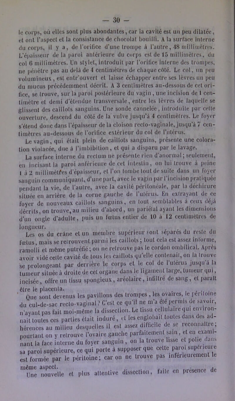 le corps, où elles sont plus abondanles, car la cavité est uii peu dilatée, fl ont l’aspect et la coiisislance de chocolat bouilli. A la surface interne du corps, il y a, de l’orifice d’une trompe à l’aulre, 48 miHiniètres. L'épaisseur de la paroi antérieure du cori)S est de 15 inilliinèlrcs, du col () millimétrés. Un stylet, introduit par l’orifice interne des tiompes, ne i)éiièlre pas au delà de 4 centimètres de clia(iuecôté. Le col, un peu volumineux , est enlr’ouvert et laisse échapper entre ses lèvres un peu du mucus précédemment décrit. A 3 centimèlres au-dessous de cet ori- fice, se trouve, sur la paroi poslérieui’e du va{;in , une incision de 1 cen- timètre et demi d’étendue transversale, entre les lèvres de lacpielle se filissent des caillots sanguins. Une sonde cannelée, introduile par celle ouverture, descend du cèlé de la vulve jusqu’à 4 centimèlres. Le foyer s’étend donc dans l’épaisseur de la cloison reclo-vaginale, jus(iu’à 7 cen- timètres au-dessous de l’orifice extérieur du col de rnlérus. Le vagin, (|ui était itlein de caillots sanguins, présenle une colora- tion violacée, due à l’imbibition, elijui a disparu par le lavage. La surface interne du reclum ne présente rien d’anormal; seulement, en incisant la |>aroi anférieure de cet intestin, on lui trouve à peine I à 2 millimètres d’épaisseur, et l’on tombe tout de suite dans un foyer sanguin communiquant, d’une i)art, avec le vagin par l’incision pratiquée pendant la vie, de l’aulre, avec la cavité péritonéale, par la déchirure située en arrière delà corne gauche de l’ulérus. En extrayant de ce foyer de nouveaux caillots sanguins, en tout .semblables à ceux déjà décrits, on trouve, au milieu d’abord, un pariétal ayant les dimensions d'un ongle d’adulte, puis un fœtus entier de 10 à 12 centimètres de longueur. Les os du crâne et un membre supérieur Jonl séparés du resie du fœtus, mais se retrouvent ijai nii les caillots ; tout cela est assez intorme, ramolli et même putréfié; on ne relrouve pas le cordon ombilical. Après avoir vidé celte cavité de tous les caillots qu’elle contenait, on la trouve se prolongeant par derrière le corps et le col de rutérus Jusqu’à la tumeur située à droite de cet organe dans le ligament large, tumeur qui, incisée, offre un tissu spongieux, aréolaire, infiltré de sang, et |)arait être le placenta. . , , . Que sont devenus les pavillons des tronipes, les ovaires, le péiiloine du cul-de-sac recto-vaginal ? C’est ce qu’il ne m’a été permis de savoir, n’ayant pas fait moi-même la dissection. Le tissu cellulaire qui environ- naitloules ces parties était induré, d les englobait toutes dans des ad- hérences au milieu desipielles il est assez difficile de se reconnaître, nourlanl on y relrouve l’ovaire gauche parfaitement sam , et en exami- nant la face interne du foyer sanguin , on la trouve lisse et polœ «lans sa paroi supérieure, ce qui porte à supposer que cette paroi supérieure est formée par le péritoine; car on ne trouve pas inférieurement le 'une nouvelle et plus attentive dissection, faite en présence de