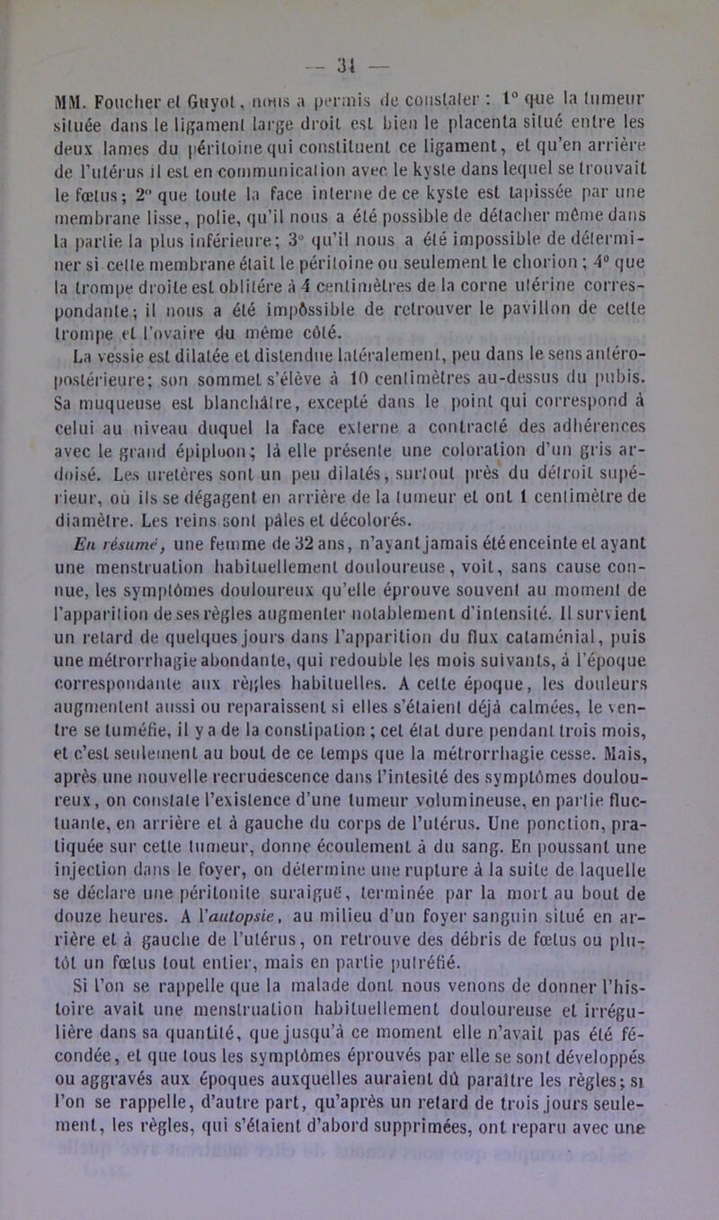 MM. Foiicher e( Giiyot, mm.s a permis de coiislaler : 1° (Jiie la liimeiir située dans le ligameni large droit est bien le placenta situé entre les deux lames du |)éritoinequi constituent ce ligament, et qu’en arrière de rulérus il est en communication avec le kyste dans leciuel se trouvait le fœtus; 2 que toute la face interne de ce kyste est tapissée par une membrane li.sse, polie, qu’il nous a été possible de délaciter môme dans la partie la plus inférieure; 3“ qu’il nous a été impossible de détermi- ner si cette membrane était le péritoine ou seulement le chorion ; 4® que la trompe droite est oblitère à 4 centimètres de la corne utérine corres- pondante; il nous a été impôssible de retrouver le pavillon de celte trom|ie et l’ovaire du même côté. La vessie est dilatée et distendue latéralement, peu dans le sens antéro- postérieure; son sommet s’élève à 10 centimètres au-dessus du pubis. Sa muqueuse est blanchâtre, excepté dans le point qui correspond â celui au niveau duquel la face externe a contracté des adliéret)ces avec le grand épiploon; là elle présente une coloration d’un gris ar- doisé. Les uretères sont un peu dilatés, surtout i)rès du détroit supé- rieur, où ils se dégagent en arrière de la tumeur et ont 1 centimètre de diamètre. Les reins sont pâles et décolorés. En résumé, une femme de 32 ans, n’ayant jamais été enceinte et ayant une menstruation habituellement douloureuse, voit, sans cause con- nue, les symptômes douloureux qu’elle éprouve souvent au moment de rap[)arilion de ses règles augmenter notablement d’intensité. Il survient un retard de quelques jours dans l’apparition du flux cataménial, puis une métrorrhagie abondante, qui redouble les mois suivants, à l’époque correspondante aux règles habituelles. A cette époque, les douleurs augmentent aussi ou reparaissent si elles s’étaient déjà calmées, le ven- tre se tuméfie, il y a de la constipation ; cet état dure pendant trois mois, et c’est seulement au bout de ce temps que la métrorrhagie cesse. Mais, après une nouvelle recrudescence dans l’intesité des symptômes doulou- reux, on constate l’existence d’une tumeur volumineuse, en partie fluc- tuante, en arrière et à gauche du corps de rulérus. Une ponction, pra- tiquée sur cette tumeur, donne écoulement à du sang. En poussant une injection dans le foyer, on détermine une rupture à la suite de laquelle se déclare une péritonite suraiguô, terminée par la mort au bout de douze heures. A Vautopsie, au milieu d’un foyer sanguin situé en ar- rière et à gauche de l’iitérus, on retrouve des débris de fœtus ou plu- tôt un fœtus tout entier, mais en partie putréfié. Si l’on se rappelle que la malade dont nous venons de donner l’his- toire avait une menstruation habituellement douloureuse et irrégu- lière dans sa quantité, que jusqu’à ce moment elle n’avait pas été fé- condée, et que tous les symptômes éprouvés par elle se sont développés ou aggravés aux époques auxquelles auraient dû paraître les règles; si l’on se rappelle, d’autre part, qu’après un retard de trois jours seule- ment, les règles, qui s’étaient d’abord supprimées, ont reparu avec une