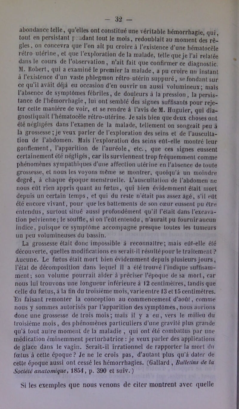 abondance telle, qu’elles ont constitué une véritable liémorrhagie, qui, tout en persistant | udant tout le mois, redoublait au moment des rè- gles, on concevra (|ue 1 on ait pu croire â l’existence d’une hématocèle rétro utérine, et que l’exploration de la malade, telle que je l’ai relatée dans le cours de 1 observation , n’ait fait que confirmer ce diagnostic. M. Kobeil, qui a examitié le premier la malade, a pu croire un instant à l’existence d’un vaste phlegmon rétro utérin suppuré, sefondanlsur ce qu’il avait déjà eu occasion d’en ouvrir un aussi volumineux; mais l’absence de symptômes fébriles, de douleurs à la pression, la persis- tance de riiémorrbagie, lui ont semblé cfes signes suffisants pour reje- ter celte manière de voir, et se rendre à l’avis de M. Huguier, qui dia- gnostiquait riiémalocèle rétro-utérine. Je sais bien que deux choses ont été négligées dans l’examen de la malade, tellement on songeait peu à la grossesse;je veux parler de l’exploration des seins et de l’ausculta- tion de l’abdomen. Mais l’exploration des seins eût-elle montré leur gonflement, l’apparition de l’auréole, etc., que ces signes eussent certainement été négligés, car ils surviennent trop fréquemment comme phénomènes sympalhif|ues d’une affection utérine en l’absence de toute grossesse, et nous les voyons même se montrer, quoi(|u’à un moindre degré, à cha(|ne épotjue menstruelle. L’auscullalion de l’abdomen ne nous eût rien appris quant au fœtus, qui bien évidemment était mort depuis un certain temps, et qui du reste n’était pas assez âgé, s’il eût été encore vivant, pour que les battements de son cœur eussent jni être entendus, surtout situé aussi profondément qu’il l’était dans l’excava- tion pelvienne; le souffle, si on l’eût entendu, n’aurait pu fournir aucun indice, puisque ce symptôme accompagne presque toutes les tumeurs un peu volumineuses du bassin. La grossesse était donc impossible à reconnaître; mais eût-elle été découverte, quelles modifications en serait-il résulté pour le traitement ? Aucune. Le fœtus était mort bien évidemment depuis plusieurs jours, l’état de décomposition dans le(|uel il a été trouvé l’indique suffisam- ment; son volume pourrait aider d préciser l’époque de sa rnoit, car nous lui trouvons une longueur inférieure à 12 centimètres, tandis que celle du fœtus,à la fin du troisième mois, varieentre 13 et 15centimètres. 'En faisant remonter la conception au commencement d’août, comme nous y sommes autorisés par l’apparition des symptômes, nous aurions donc une grossesse de trois mois; mais il y a eu, vers le milieu du troisième mois, des phénomènes particuliers d’une gravité plus grande qu’à tout autre moment de la maladie , qui ont été combattus par une médication éminemment perturbatrice : je veux parler des applications de glace dans le vagin. Serait-il irrationnel de rapporter la mort du fœtus à cette époque? Je ne le crois pas, d’autant plus qu’à dater de celle époque aussi ont cessé les hémorrhagies. (Gallard , BuUciins de la Société anatomique, 185-1, p. 390 et suiv.) Si les exemples que nous venons de citer montrent avec quelle