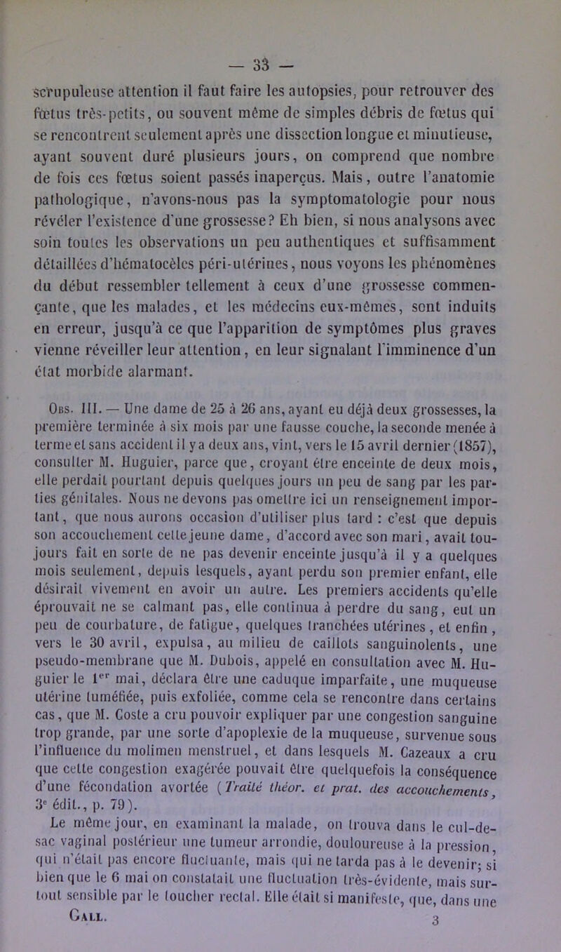 scrupuleuse attention il faut faire les autopsies, pour retrouver des fœtus très-petits, ou souvent même de simples débris de fœtus qui se rencoulrenlsculemenl après une dissection longue ci minutieuse, ayant souvent duré plusieurs jours, on comprend que nombre de fois cos fœtus soient passés inaperçus. Mais, outre l’anatomie pathologique, n’avons-nous pas la symptomatologie pour nous révéler l’existence d’une grossesse? Eh bien, si nous analysons avec soin toutes les observations un peu authentiques et suffisamment détaillées d’hématocèles péri-ulérines, nous voyons les phénomènes du début ressembler tellement à ceux d’une grossesse commen- çante, que les malades, et les médecins eux-mèmes, sont induits en erreur, jusqu’à ce que l’apparition de symptômes plus graves vienne réveiller leur attention, en leur signalant l'imminence d’un état morbide alarmant. Obs. III. — Une dame de 25 à 20 ans, ayant eu déjà deux grossesses, la première terminée à six mois par une fausse couche, la seconde menée à lermeelsans accident il y a deux ans, vint, vers le 15avril dernier (1857), consulter M. Hiiguier, parce que, croyant être enceinte de deux mois, elle perdait pourtant de|)uis quelques jours un peu de sang par les par- ties génitales. Nous ne devons pas omettre ici un renseignement impor- tant, que nous aurons occasion d’utiliser plus tard : c’est que depuis son accouchement celle jeune dame, d’accord avec son mari, avait tou- jours fait en sorte de ne pas devenir enceinte jusqu’à il y a quelques mois seulement, depuis lesquels, ayant perdu son premier enfant, elle désirait vivement en avoir un autre. Les premiers accidents qu’elle éprouvait ne se calmant pas, elle continua à perdre du sang, eut un peu de courbature, de fatigue, quelques tranchées utérines, et enfin , vers le 30 avril, expulsa, au milieu de caillots sanguinolents, une pseudo-membrane que M. Dubois, appelé en consultation avec M. Hu- guierle mai, déclara être une caduque imparfaite, une muqueuse utérine tuméfiée, puis exfoliée, comme cela se rencontre dans certains cas, que M. Coste a cru pouvoir expliquer par une congestion sanguine trop grande, par une sorte d’apoplexie de la muqueuse, survenue sous l’intluence du molimen menstruel, et dans lesquels M. Cazeaux a cru que cette congestion exagérée pouvait être quelquefois la conséquence d’une fécondation avortée {Traité théor. et prat. des accouchements 3'édit., p. 79). Le même Jour, en examinant la malade, on trouva dans le cul-de- sac vaginal postérieur une tumeur arrondie, douloureuse à la pression qui n’était pas encore fliicluanle, mais (|ui ne larda pas à le devenir- si bien que le 6 mai on constatait une fluctuation très-évidenle, mais sur- tout sensible par le loucher rectal. Elle était si manifeste, (|ue, dans une Call. 3