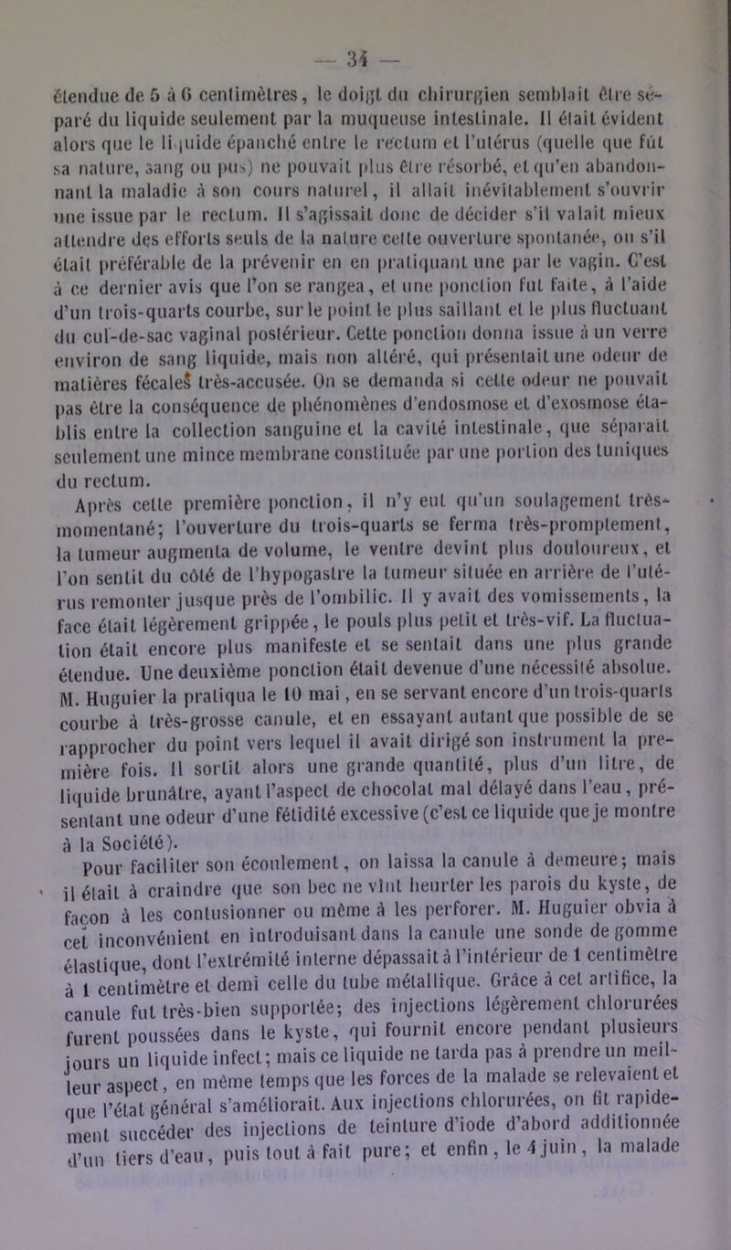 34 — élendiic de 5 à G cenlimèlres, le doiiît du cliiriiif'ien scml)l;iil O.lre sé- paré du liquide seulement par la muqueuse intestinale. Il élait évident alors que le li jiiide épanché entre le rectum et l’iilérus (quelle que fut sa nature, sang ou pus) ne pouvait plus éire résoi bé, et(|u’en abandon- nant la maladie A son cours naliirel, il allait inévilablement s’ouvrir une issue par le rectum. Il s’agissait donc de décider s’il valait mieux attendre des efforts seuls de la nature celte ouverture spontanée, ou s’il était préférable de la prévenir en en prati(|uant une par le vagin. C’est à ce dernier avis que l’on se rangea, et une ponction fut faite, h l’aide d’un trois-quarts courbe, sur le point le plus saillant et le plus fluctuant du cul-de-sac vaginal postérieur. Cette |»onclion donna issue à un verre environ de sang liquide, mais non altéré, qui présentait une odeur de matières fécaleS très-accusée. On se demanda si cette odeur ne pouvait pas être la conséquence de phénomènes d’endosmose et d’exosmose éta- blis entre la collection sanguine et la cavité intestinale, que séi>arait seulement une mince membrane coiisliluée par une portion des liiniiiues du rectum. Après celle première ponction, il n’y eut qu'un soulagement très- momentané; l’ouverture du trois-quarts se ferma (rès-promplement, la tumeur augmenta de volume, le ventre devint plus douloureux, et l’on sentit du côté de l’hypogaslre la tumeur située en arrière de l’uté- rus remonter jusque près de l’ombilic. 11 y avait des vomissetnenls, la face était légèrement grippée, le pouls plus petit et très-vif. La fluctua- tion était encore plus manifeste et se sentait dans une plus grande étendue. Une deuxième i)onclion était devenue d’une nécessité absolue. M. Huguier la pratiqua le 10 mai, en se servant encore d’un trois-quarls courbe A très-grosse canule, et en essayant autant que possible de se rapprocher du point vers lequel il avait dirigé son instrument la pre- mière fois. 11 sortit alors une grande quantité, plus d’un litre, de liquide brunâtre, ayant l’aspect de chocolat mal délayé dans l’eau, pré- sentant une odeur d’une fétidité excessive (c’est ce liquide que Je montre â la Société). Pour faciliter son écoulement, on laissa la canule â demeure; mais • il était à craindre que sou bec ne vint heurter les parois du kyste, de façon û les contusionner ou même â les perforer. M. Huguier obvia â cet inconvénient en introduisant dans la canule une sonde dégommé élastique, dont l’extrémité interne dépassait â l’inlérieur de 1 centimètre à 1 centimètre et demi celle du tube métallique. Grâce à cet artifice, la canule fut très-bien supportée; des injections légèrement chlorurées furent poussées dans le kyste, qui fournit encore pendant plusieuis jours un liquide infect; mais ce liquide ne tarda pas â prendre un meil- leur aspect, en même temps que les forces de la malade se relevaient et nue l’état général s’améliorait. Aux injections chlorurées, on fit rapide- ment succéder des injections de teinture d’iode d’abord additionnée