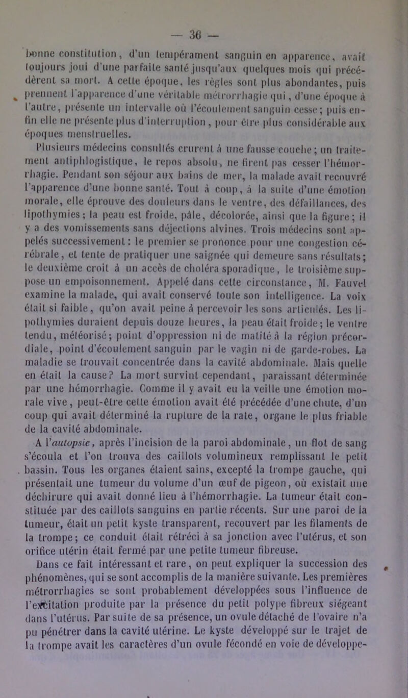 l>oMne constitution, d’un tempérament sanpiiin en apparence, avait toujours joui d’une parfaite santé jiis(|u’aux cjuelqnes mois (|ui précé- dèrent sa mort. A cette épo(|ue, les règles sont plus abondantes, puis ^ prennent l'apparence d’une véritable mèlrorriiagie (|ui, d’une épcKpie à l’autre, piéstute un intervalle où récoulement sanguin cesse; puis en- fin elle ne présente plus d'interruption , pour être plus considérable aux époques menstruelles. Plusieurs médecins consultés crurent A une fausse couclie; un traile- ment antiphlogistique, le repos absolu, ne firent pas cesser l’Iiémor- rhagie. Pendant son séjour aux bains de mer, la malade avait recouvré l’apparence d’une bonne santé. Tout à coup, à la suite d’une émotion morale, elle éprouve des douleurs dans le ventre, des défaillances, des lipothymies; la peau est froide, pâle, décolorée, ainsi que la figure; il y a des vomissements sans déjections alvines. Trois médecins sont ap- pelés successivement: le premier se prononce pour une congestion cé- rébrale, et tente de pratiquer une .saignée qui demeure sans résultats; le deuxième croit à un accès de choléra sporadi(iue, le troisième siip- po.se un empoisonnement. Appelé dans cette circonstance, M. Fauvel examine la malade, qui avait cotiservé toute son intelligence. La voix était si faible, qu’on avait peine A j)ercevoir les sons articulés. Les li- pothymies duraient depuis douze heures, la |»eau était froide; le ventre tendu, météorisé; point d’oppression ni de matité A la région précor- diale, i)oint d’écoulement sanguin par le vagin ni de garde-robes. La maladie se trouvait concentrée dans la cavité abdominale. Mais (|uelle en était la cause? La mort survint cependant, paraissant déterminée par une hémorrhagie. Comme il y avait eu 1a veille une émotion mo- rale vive, peut-être cette émotion avait été précédée d’une chute, d’un coup qui avait déterminé la rupture de la rate, organe le plus friable de la cavité abdominale. A Vauiopsie, après l’incision de la paroi abdominale, un flot de sang s’écoula et l’on trouva des caillots volumineux remplissant le petit , bassin. Tous les organe.s étaient sains, excepté la trompe gauche, qui présentait une tumeur du volume d’un œuf de pigeon, où existait une déchirure qui avait donné lieu à l’hémorrhagie. La tumeur était con- stituée par des caillots sanguins en partie récents. Sur une paroi de la tumeur, était un petit kyste transparent, recouvert i>ar les filaments de la trompe; ce conduit était rétréci A sa jonctioi} avec l’utérus, et son orifice utérin était fermé par une petite tumeur fibreuse. Dans ce fait intéressant et rare, on peut expliquer la succession des , phénomènes, (|ui se sont accomplis de la manière suivante. Les premières mélrorrhagies se sont probablement développées sous l’influence de l’e:<tilation produite par la présence du petit polype fibreux siégeant dans rutérus. Par suite de sa présence, un ovule détaché de l’ovaire n’a pu pénétrer dans la cavité utérine. Le kyste développé sur le trajet de la trompe avait les caractères d’un ovule fécondé en voie de développe-