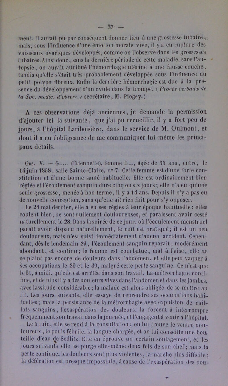 meiil. Il auiail pu par conséquent donner lieu à une {posscsse lubaire; mais, sous l’influence d’une émotion morale vive, il y a eu ruplure des vaisseaux ovariques développés, comme on l’observe dans les grossesses tubaires. Ainsi donc, sans la dernière période de celte maladie, sans l’au- topsie, on aurait attribué l’iiémorrliagie utérine à une fausse coucbe, tandis qu’elle s’élait très-probablement développée sous l’influence du ^>elil polype fibreux. Enfin la dernière hémorrhagie est due à la pré- sence du développement d’un ovule dans la trompe. ( Procès verbaux de {a Soc. médic. d’observ.; secrétaire, M. Piogey.) A ces observations déjà anciennes, je demande la permission d’ajouter ici la suivante, que j’ai pu recueillir, il y a fort peu de jours, à l’hôpital liariboisière, dans le service de M. Oulmont, et dont il a eu l’obligeance de me communiquer lui-raéme les princi- paux détails. Obs. V. — G (Etiennette), femme H..., âgée de 35 ans, entre, le H juin 1858, salle Sainte-Claire, n“ 7. Celle femme est d’une forte coin slilulion et d’une bonne santé liabiluelle. Elle est ordinairement bien réglée et l’écoulement sanguin dure cinq ou six jours ; elle n’a eu qu’une seule grossesse, menée à bon terme, il y a 14 ans. Depuis il n’y a pas eu de nouvelle conception, sans qu’elle ait rien fait pour s’y opposer. Le 24 mai dernier, elle a eu ses règles à leur époque habituelle ; elles coulent bien, ne sont nullement douloureuses, et paraissent avoir cessé naturellement le 28. Dans la soirée de ce jour, où l’écoulement menstruel |)arail avoir disparu nalurellemeni, le coït est pratiqué; il est un peu douloureux, mais n’est suivi immédiatement d’aucun accident. Ce|)en- danl, dès le lendemain 29, l’écoulement sanguin reparaît, modérément abondant, et continu; la femme est courbatue, mal à l’aise, elle ne se plaint pas encore de douleurs dans l’abdomen, et elle peut vaquer à ses occupations le 29 et le 30, malgré celte perle sanguine. Ce n’est (|ue le3t,Amidi, qu’elle est arrêtée dans son travail. La métrorrbagie conti- iiue, et de plus il y a des douleurs vives dans l’abdomen et dans lesjambes, avec lassitude considérable; la malade est alors obligée de se mettre au lit. Les jours suivants, elle essaye de reprendre ses occupations babi- luelles; mais la i)ersislance de la méirorrbagie avec expulsion de cail- lots sanguins, l’exaspération des douleurs, la forcent à interi'ompre fré(iuemmenl son travail dans la journée, et l’engagent à venir à l’Iièpital. Le 5 juin, elle se rend à la consultation ; on lui trouve le ventre dou- loureux , le pouls fébrile, la langue chargée, et on lui conseille une bour teille d’eau de Sedlitz. Elle en éprouve un certain soulagement, et les jours suivants elle se purge elle-même deux fois de son chef; mais la perle continue, les douleurs sont plus violentes, la marche plus difficile ; la défécation est presque impossible, à cause de rexaspéralion des dou-