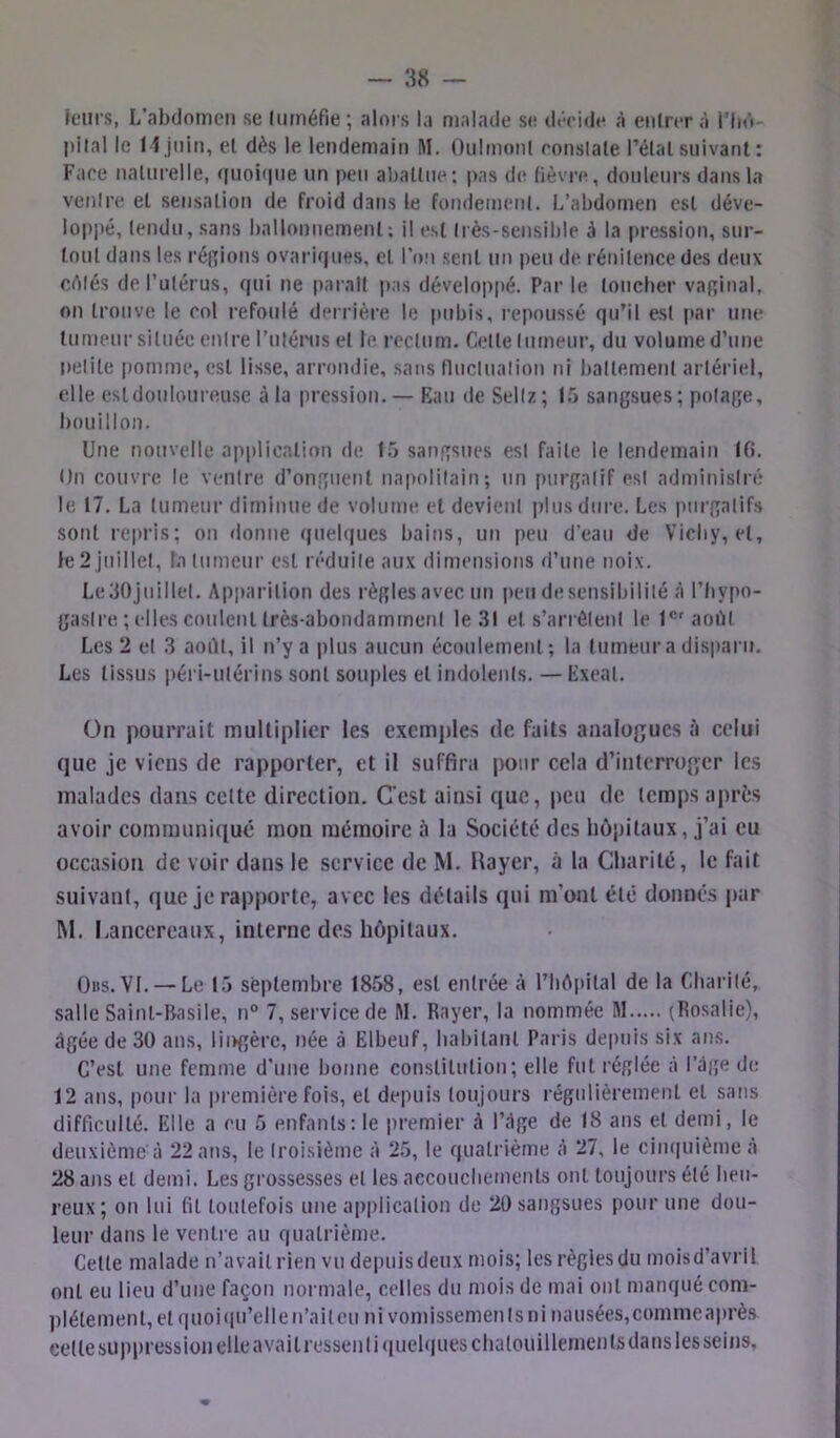 leurs, L’ahdomcii se liiméfie; alors la malade se dériiie à eiiirer à i’Ii»»- pilai le 1 1 juin, et dès le lendemain !\I. Onlmonl ronslale l’élal suivant : Face naturelle, ([uoi(|ue un peu al)allue; pas de fièvre, douleurs dans la venire et sensation de froid dans le fondement. L’abdomen est déve- loppé, tendu, .sans ballonnement; il est très-sensible à la pression, sur- tout dans les réf[ions ovariques, cl l’on sent un peu de rénitence des deux célés de Tutérus, qui ne parait i>as développé. Par le loucher vaginal, on trouve le col refoulé derrière le pubis, l’epoussé qu’il est par une tumeur située entre l’utéinis et le rectum. Cette tumeur, du volume d’une i)elile pomme, est lisse, arrondie, sans fluctuation ni battement artériel, elle est douloureuse à la pression.— Eau de Sellz; 15 sangsues; potage, bouillon. Une nouvelle application de 15 sangsues est faite le lendemain IG. On couvre le venire d’onguent napolitain; un purgatif est administré le 17. La tumeur diminue de volume et devient plus dure. Les purgatifs sont repris; on «lonne quel(|ues bains, un peu d’eau de Vichy, et, le 2 juillet, la tumeur est réduite aux dimensioris d’une noix. LedOjuillet. Apparition des règlesavec un peudesensibilité à l’fiypo- gaslre ; elles coulent très-abondamment le .31 et s’arrêtent le l®'aoiU Les 2 et 3 aoilt, il n’y a plus aucun écoulement; la tumeur a disparu. Les tissus péri-ulérins sont souples et indolents. — Exeal. On pourrait multiplier les exemples de faits analogues à celui que je viens de rapporter, et il suffira pour cela d’interroger les malades dans cette direction. C’est ainsi que, |)eu de temps après avoir communiqué mon mémoire à lu Société des hôpitaux, j’ai eu occasion de voir dans le service de M. Rayer, à la Charité, le fait suivant, que je rapporte, avec les détails qui m'ont été donnés par M. I.ancereaux, interne des hôpitaux. Oits. Vf. — Le 15 septembre 1858, est entrée à l’IiAiiilal de la Charité, salle Saint-Basile, n° 7, service de M. Rayer, la nommée M (Rosalie), âgée de 30 ans, lingère, née à Elbeuf, habitant Paris depuis six' ans. C’est une femme d’une bonne constitution; elle fut réglée à l’âge de 12 ans, pour la première fois, et depuis toujours régulièrement et sans difficulté. Elle a eu 5 enfants; le premier à l’âge de 18 ans et demi, le deuxième à 22 ans, le troisième à 25, le quatrième à 27, le ciu(|uième à 28 ans et demi. Les grossesses et les accouchements ont toujours été heu- reux; on lui fil toutefois une application de 20 sangsues pour une dou- leur dans le venire au quatrième. Cette malade n’avait rien vu depuis deux mois; les règles du moisd’avril ont eu lieu d’une façon normale, celles du mois de mai ont manqué com- plètement, et quoi (pi’elle n’ait eu ni vomissements ni nausées, commeaprè.s celle suppression elle avait ressenli(iuelques chatouillements dans lesseins,