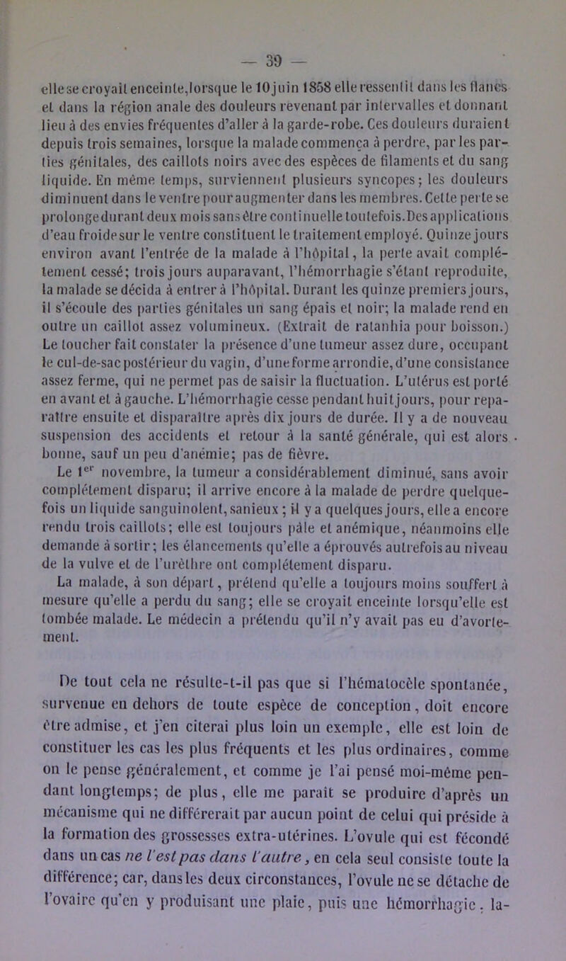 dlesecroyailenceinte,lors(iiie le lOjnin 1858 elleressenlit clans les lianes et dans la région anale des douleurs revenaul par inlervalles et donnant lieu à des envies fréquentes d’aller à la garde-robe. Ces douleurs duraient depuis trois semaines, lorsque la malade commença à perdre, parles par- ties génitales, des caillots noirs avec des espèces de filaments et du sang liquide. En même temps, surviennent plusieurs syncopes; les douleurs diminuent dans le ventre pour augmenter dans tes membres. Celte perte se prolonge durant deux mois sans être continuelle toutefois.Des applications d’eau froidesur le ventre constituent le traitementemployé. Quinze jours environ avant l’entrée de la malade à t’bôpital, la perte avait complè- tement cessé; trois jours auparavant, l’hémorrhagie s’étant reproduite, ta malade se décida à entrera l’hrtpital. Durant les quinze premiers jours, il s’écoule des parties génitales un sang épais et noir; la malade rend en outre un caillot assez volumineux. (Extrait de ratanhia ])our boisson.) Le toucher fait constater la présence d’une tumeur assez dure, occupant le cul-de-sac postérieur du vagin, d’une forme arrondie, d’une consistance assez ferme, qui ne permet pas de saisir la fluctuation. L’utérus est i)orté en avant et à gauche. L’hémorrhagie ce.sse pendant huitjours, pour repa- raître ensuite et disparaître après dix jours de durée. 11 y a de nouveau suspension des accidents et retour à la santé générale, qui est alors bonne, sauf un peu d’anémie; pas de fièvre. Le 1®*' novembre, la tumeur a considérablement diminué, sans avoir complètement disparu; il arrive encore à la malade de perdre quelque- fois un li(|uide sanguinolent, sanieux ; il y a quelques jours, ellea encore rendu trois caillots; elle est toujours i)àle et anémique, néanmoins elle demande à sortir; les élancements qu’elle a éprouvés autrefoisau niveau de la vulve et de l’iirèthre ont complètement disparu. La malade, à son départ, prétend qu’elle a toujours moins souffert à mesure qu’elle a perdu du sang; elle se croyait enceinte lorsqu’elle est tombée malade. Le médecin a prétendu qu’il n’y avait pas eu d’avorte- ment. De tout cela ne résulte-t-il pas que si l’iiématocèlc spontanée, survenue en dehors de toute espèce de conception, doit encore être admise, et j’en citerai plus loin un exemple, elle est loin de constituer les cas les plus fréquents et les plus ordinaires, comme on le pense généralement, et comme je l’ai pensé moi-méme pen- dant longtemps; de plus, elle me parait se produire d’après un mécanisme qui ne différerait par aucun point de celui qui préside à la formation des gro.ssesses extra-utérines. L’ovule qui est fécondé dans un cas ne l'est pas clans l'autre, en cela seul consiste toute la diflàircnce; car, dans les deux circonstances, l’ovule ne se détache de 1 ovaire qu’en y produisant une plaie, puis une hémorrhagie, la-