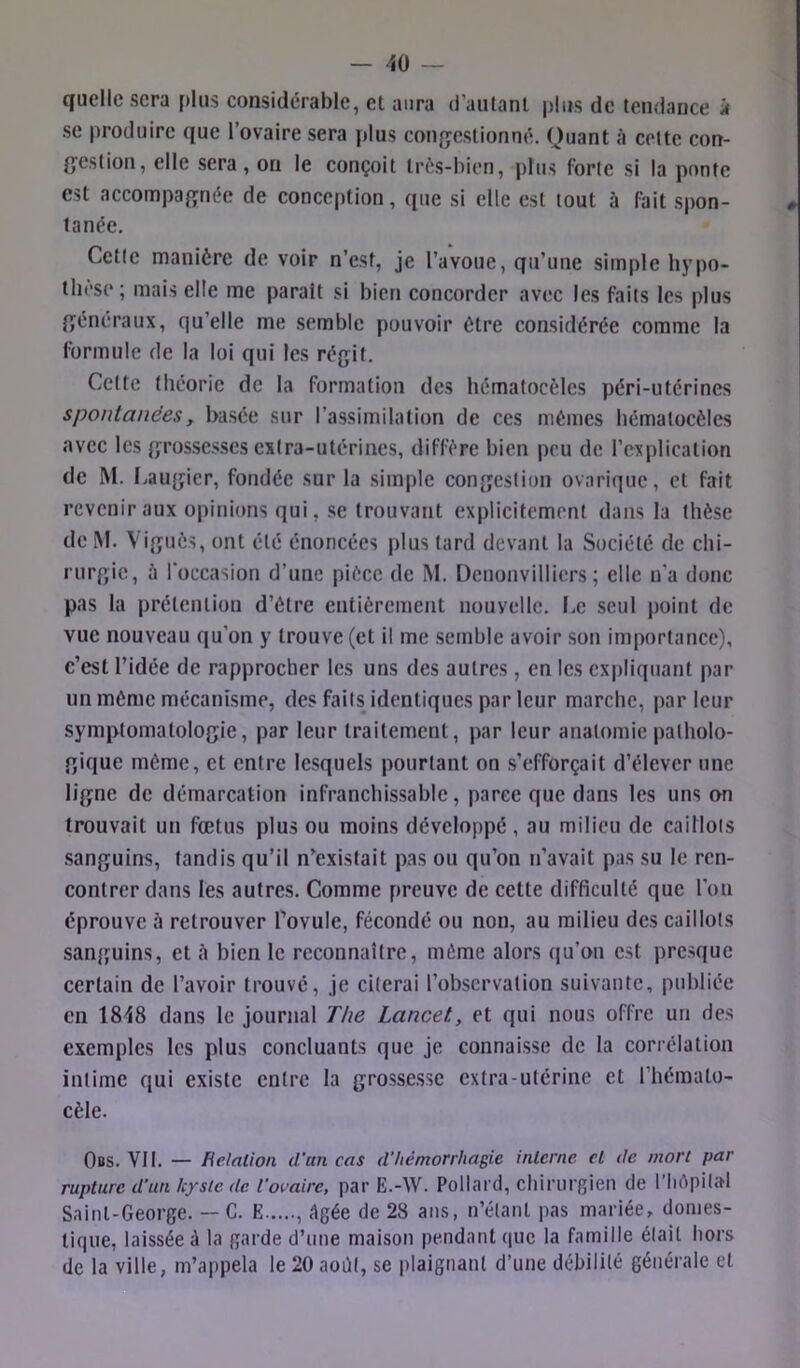 quelle sera plus considérable, et aura d’autant |>!us de tendance à se produire que l’ovaire sera plus con^jestionné. Quant à cette con- (jestion, elle sera, ou le conçoit très-bien, plus forte si la ponte est accompafînée de conception, que si elle est tout à fait spon- tanée. Cette manière de voir n’est, je l’avoue, qu’une simple hypo- thèse ; mais elle me parait si bien concorder avec les faits les plus {généraux, qu’elle me semble pouvoir être considérée comme la formule de la loi qui les régit. Cette théorie de la formation des hématocèles péri-utérines spontanées, basée sur l’assimilation de ces mêmes hématoeèles avec les grossesses extra-utérines, diffère bien peu de l’explication de M. Laugier, fondée sur la simple congestion ovarique, et fait revenir aux opinions qui, se trouvant explicitement dans la thèse de iM. Viguôs, ont été énoncées plus tard devant la Société de chi- rurgie, à l'occasion d’une pièce de M. Denonvillicrs ; elle n’a donc pas la prétention d’être entièrement nouvelle. Le seul point de vue nouveau qu’on y trouve (et il me semble avoir son importance), c’est l’idée de rapprocher les uns des autres, en les expliquant par un même mécanisme, des faits identiques par leur marche, parleur symptomatologie, par leur traitement, par leur anatomie patholo- gique même, et entre lesquels pourtant on s’efforçait d’élever une ligne de démarcation infranchissable, parce que dans les uns on trouvait un fœtus plus ou moins développé, au milieu de caillots sanguins, tandis qu’il n’existait pas ou qu’on n’avait pas su le ren- contrer dans les autres. Comme preuve de cette difficulté que l’on éprouve à retrouver l’ovule, fécondé ou non, au milieu des caillots sanguins, et è bien le reconnaître, même alors qu’on est presque certain de l’avoir trouvé, je citerai l’observation suivante, publiée en 18^8 dans le journal The Lancet, et qui nous offre un des exemples les plus concluants que je connaisse de la corrélation intime qui existe entre la grossesse extra-utérine et l’hémato- cèle. Obs, VII, — Helation d’un cas d’hémorrhagie interne cl de mort par rupture d’un kyste de l’ovaire, par E.-W. Pollard, chirurgien de l'Iiôpilal Saint-George. — C. E , <1gée de 28 ans, n’étant pas mariée, domes- tique, laissée à la garde d’une maison pendant que la famille était hors de la ville, m’appela le 20 août, se plaignant d’une débilité générale et