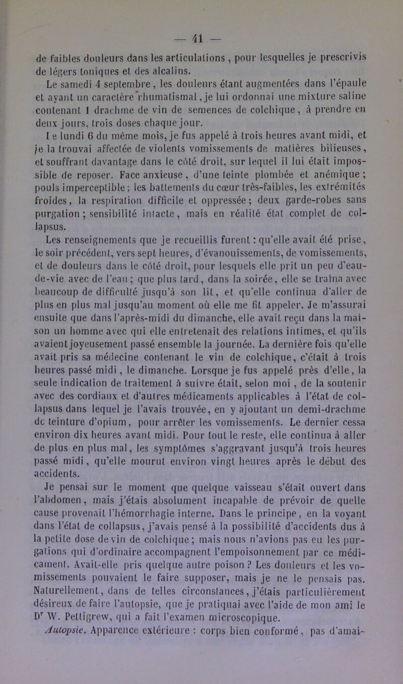 de faibles douleurs dans les arliculalions , pour lesquelles je prescrivis de légers Ioniques el des alcalins. Le samedi 4 septembre, les douleurs étant augmentées dans l’épaule et ayant un caractère Vluimatismal, Je lui ordonnai une mixture saline contenant 1 drachme de vin de semences de colchique, à prendre en deux jours, (rois doses chaque jour. I e lundi 6 du même mois, je fus appelé à trois heures avant midi, et je la trouvai affectée de violents vomissements de. matières bilieuses, et souffrant davantage dans le cOté droit, sur lequel il lui était impos- sible de reposer. Face anxieuse, d’une teinte plombée et anémique; |)ouls imperceptible ; les battemenis du cœur très-faibles, les exirémités froides, la respiration difficile et oppressée; deux garde-robes sans purgation ; sensibilité intacte, mais en réalité état complet de col- lapsus. Les renseignements que je recueillis furent : qu’elle avait été prise, le soir précédent, vers sept heures, d’évanouissements, de vomissements, et de douleurs dans le cêté droit, pour lesquels elle prit un peu d’eau- de-vie avec de l’eau ; que plus lard, dans la soirée, elle se traîna avec beaucoup de diffieullé jusqu’à son lit, et qu’elle continua d’aller de plus en plus mal jusqu’au moment où elle me fit appeler. Je m’assurai ensuite que dans l’aprè.s-midi du dimanche, elle avait reçu dans la mai- son un homme avec qui elle entretenait des relations intimes, el qu’ils avaient joyeusement passé ensemble la journée. La dernière fois qu’elle avait pris sa médecine contenant le vin de colchique, c’était à trois heures passé midi, le dimanche. Lorsque je fus appelé près d’elle, la seule indication de traitement à suivre, était, selon moi , de la soutenir avec des cordiaux et d’autres médicaments applicables à l’état de col- lapsus dans lequel je l’avais trouvée, en y ajoutatit un demi-drachme de teinture d’opium, pour arrêter les vomissements. Le dernier cessa environ dix heures avant midi. Pour tout le reste, elle continua à aller de plus en plus mal, les symptômes s’aggravant jusqu’à trois heures passé midi, qu’elle mourut environ vingt heures après le début des accidents. Je pensai sur le moment que quelque vaisseau s’était ouvert dans l’abdomen, mais j’étais absolument incapable de prévoir de quelle cause provenait l’hémorrhagie interne. Dans le principe, en la voyant dans l’état de collapsus, j’avais pensé à la possibilité d’accidents dus à la petite dose devin de colchique; mais nous n’avions pas eu les pur- gations qui d’ordinaire accompagnent l’empoisonnement par ce médi- cament. Avait-elle pris quelque autre poison ? Les douleurs et les vo- missements pouvaient le faire supposer, mais je ne le pen.sais pas. Naturellement, dans de telles circonstances, j’étais particulièremetit désireux de faire l’autopsie, que je pratiquai avec l’aide de mon ami le D' W. Pettigrew, qui a fait l’examen microscopique. Juiopsie. Apparence extérieure ; corps bien conformé, pas d’amai-