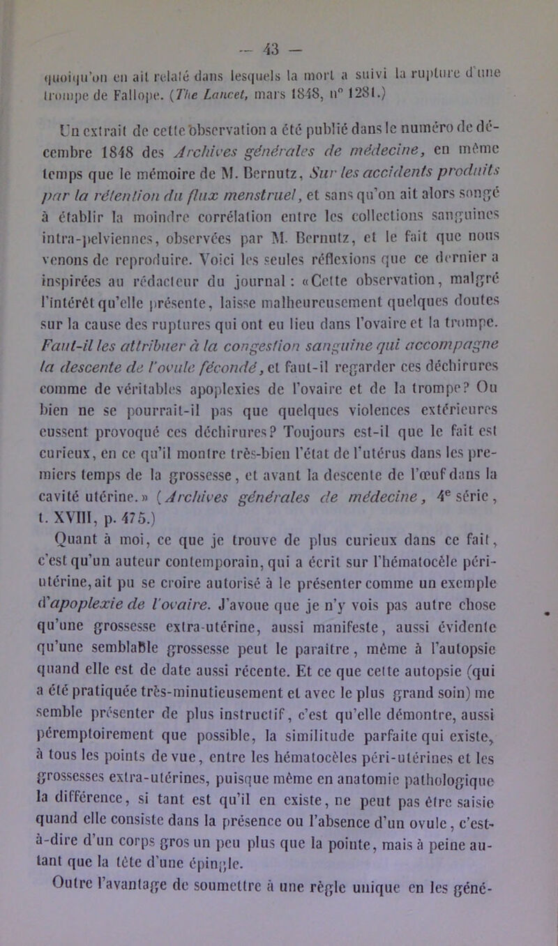 (liioiim’oii en ail relaie dans les([nels la moi’l a suivi la riiplnre d une ironipe de Fallope. {The Lancet, mars 1848, n 1281.) Un cxlrail do cette'observation a été publié dans le numéro de dé- cembre 1848 des Archives générales de médecine, en même temps que le mémoire de M. Bernutz, Sur les accidents produits par la rétention du flux menstruel, et sans qu’on ait alors son^qé à établir la moindre corrélation entre les collections sanguines intra-jælvienncs, observées par M. Bernutz, et le fait que nous venons de reproduire. Voici les seules réflexions que ce dernier a inspirées au rédacteur du journal: «Celte observation, malgré l’intérétqu’elle présente, laisse malheureusement quelques doutes sur la cause des ruptures qui ont eu lieu dans l’ovaire et la trompe. Faui-il les attribuer à la congestion sanguine qui accompagne la descente de Toviile fécondé, et faut-il regarder ces déchirures comme de véritables apoplexies de l’ovaire et de la trompe? Ou bien ne se pourrait-il pas que quelques violences extérieures eussent provoqué ces déchirures? Toujours est-il que le fait est curieux, en ce qu’il montre très-bien l’état de Tutérus dans les pre- miers temps de la grossesse, et avant la descente de l’œuf dans la cavité utérine.» {Archives générales de médecine, 4® série, t. XVIll, p. 475.) Quant à moi, ce que je trouve de plus curieux dans ce fait, c’est qu’un auteur contemporain, qui a écrit sur l’hémalocèle péri- utérine,ait pu se croire autorisé à le présenter comme un exemple t\'apoplexie de l’ovaire. J’avoue que je n’y vois pas autre chose qu’une grossesse extra-utérine, aussi manifeste, aussi évidente qu’une semblable grossesse peut le paraître, même à l’autopsie quand elle est de date aussi récente. Et ce que celte autopsie (qui a été pratiquée très-minutieusement et avec le plus grand soin) me semble présenter de plus instructif, c’est qu’elle démontre, aussi péremptoirement que possible, la similitude parfaite qui existe, a tous les points de vue, entre les hématocèles péri-utérines et les grossesses extra-utérines, puisque même en anatomie pathologique la différence, si tant est qu’il en existe, ne peut pas être saisie quand elle consiste dans la présence ou l’absence d’un ovule, c’est- à-dire d un corps gros un j)cu plus que la pointe, mais à peine au- tant que la tète d’une épingle. Outre l’avantage de soumettre à une règle unique en les gêné-