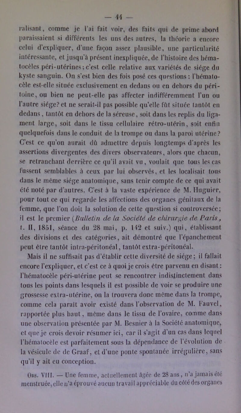 ralisani, comme je l’ai fait voir, des Faits (|ui de prime abord j)araissaienl si différents les uns des autres, la théorie a encore celui d’expliquer, d’une façon assez plausible, une particularité intéressante, et jusqu’à présent inexpliquée, de l’histoire des héma- tocéles péri-utérines ; c’est celle relative aux variétés de siéfje du kyste sanjjuin. On s’est bien des fois posé ces questions ; l’hémato- cèlc est-elle située exclusivement en dedans ou en dehors du péri- toine, ou bien ne peut-elle pas affecter indifféremment l’un ou l’autre siège? et ne serait-il pas possible qu’elle ffit située tantôt en dedans, tantôt en dehors de la séreuse, soit dans les replis du liga- ment large, soit dans le tissu cellulaire rétro-utérin, soit enfin quelquefois dans le conduit de la trompe ou dans la paroi utérine? C’est ce qu’on aurait dû admettre depuis longtemps d’après les assertions divergentes des divers observateurs, alors que chacun, se retranchant derrière ce (|u’il avait vu, voulait que tous les cas fussent semblables à ceux par lui observés, et les localisait tous dans le même siège anatomique, sans tenir compte de ce qui avait été noté par d’autres. C’est à la vaste expérience de M. Iluguier, pour tout ce qui regarde les affections des organes génitaux de la femme, que l’on doit la solution de cette question si controversée; Il est le premier {Bulletin de la Société de chirurgie de Paris, t. II, 1851, séance du 28 mai, p. H2 et suiv.) qui, établissant des divisions et des catégories, ait démontré que l’épanchcment peut être tantôt intra-péritonéal, tantôt extra-péritonéal. Mais il ne suffisait pas d’établir cette diversité de siège; il fallait encore l’expliquer, et c’est ce à quoi je crois être parvenu en disant: l’hématocèle péri-utérine peut se rencontrer indistinctement dans tous les points dans lesquels il est possible de voir se produire une grossesse extra-utérine, on la trouvera donc même dans la trompe, comme cela parait avoir existé dans l’observation de M. Fauvel, rapportée plus haut, même dans le tissu de l’ovaire, comme dans une observation présentée par M. Besnier à la Société anatomique, et que je crois devoir résumer ici, car il s’agit d’un cas dans lequel l’hémaiocèle est parfaitement sous la dépendance de révolution de la vésicule de de Graaf, et d’une ponte spontanée irrégulière, sans qu’il y ait eu conception. Obs. VIII. — Une femme, actuellement âgée de 28 ans, n’a jamais été meusli'uée,elle n’a éprouvé aucun travail appréciable du côté des organes