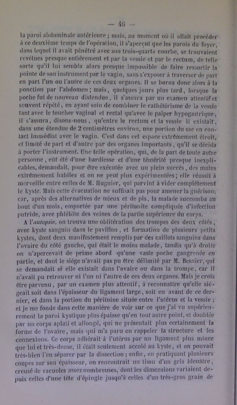 la jtaroi abilominale anlérieiin* ; mais, au morucMil où il allait |imrédt*r à ce deuxième temps de l’opéralioii, il s’aperçut (jiie les parois du foyer, dans lequel il avait pénétré avec sou (rois-ipiarls courbe, se (rouvaieiit levélues prescpie entièrement et par la vessie et par le rectum, de telle sorte qu’il lui sembla alors presque impossible de faire resnorlir la l)ointe de son instrument ])ar le vagin, sans s’exposer à traverser de part en part l’un ou l’autre de ces deux organes. Il se borna donc alors à la ponction jiar l’abdomen; mais, quel(|ues jours plus lard, lors<|ue la poche fut de nouveau distendue, il s’assura parmi examen attentif et souvent répété, en ayant soin de combiner le catbélérisme de la vessie tant avec le loucher vaginal et rectal (|u’avec le palper hypogaslri(|ue, il s’assura, disons-nous, (|u’enlre le rectum et la vessie il existait, dans une étendue de 2 centimètres environ, une portion du sac en con- tact immédiat avec le vagin. C’est dans cet espace extrCmernenl étroit, et limité de part et d’autre par des organes importants, qu’il se décida à porter l’instrument. Une telle opération, qui, de la part de toute autre personne , eilt été d’une hardiesse et d’une témérité presque inexpli- cables, demandait, pour être exécutée avec un plein succès, des mains extrêmement habiles et on ne |)eul plus expérimentées; elle, réussit à merveille entre celles de M. Huguier, qui parvint cà vider complètement le kyste. Mais celte évacuation ne suffisait pas pour amener la guérison; car, après des alternatives de mieux et de pis, la malade succomba au bout d’un mois, emportée par une péritonite compliquée d’infection putride, avec phlébite des veines de la partie supérieure du corps. A Vauiopsie, on trouva une oblitération des trompes des deux côtés, avec kyste sanguin dans le pavillon , et formation de plusieurs petits kystes, dont deux manifestement remplis par des caillots sanguins dans l’ovaire du côté gauche, qui était le moins malade, tandis (ju’à droite on n’apercevait de prime abord qu’une vaste i)ocbe gangrenée en partie, et dont le siège n’avait pas pu être délimité par M. Besnicr, qui se demandait si elle existait dans l’ovaire ou dans la trompe, car il n’avait pu retrouver ni l’un ni l’autre de ces deux organes. Mais je crois être parvenu, par un examen plus attentif, à reconnaître qu’elle sié- geait soit dans l’épaisseur du ligament large, soit en avant de ce der- nier, et dans la portion du péritoine située entre ruiérus et la vessie ; et je me fonde dans celle manière de voir sur ce (pie j’ai vu supérieu- rement la paroi kysti(iue plus épaisse qu’en tout autre point, et doublée par uncorj)s aplati et allongé, qui ne présentait plus certainement la forme de l’ovaire, mais (|ul m’a paru en rappeler la structure et les connexions. Ce corps adhérait à rutérus par un ligament plus mince que lui et très-dense, il était seulement accolé au kyste, et on pouvait très-bien l’en séparer par la dissection ; enlin, en pratiquant plusieurs coupes sur son épaisseur, on rencontrait un li.ssu d’un gris bleuâtre, creusé de vacuoles assez nombreuses, dont les dimensions variaient de- puis celles d’une tète d’épingle jusqu’à celles d’un très-gros grain de