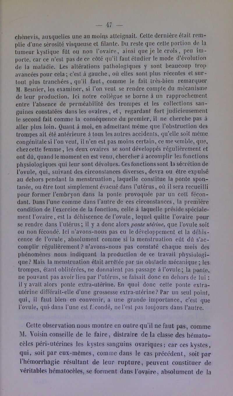 clièiievis, auxquelles une au moins alleignait. Celle dernière élail rem- plie d'une sérosilé visqueuse et fdante. Du resle que celle porlion de la lumeur kystique fûl ou non l’ovaire, ainsi que je le crois, peu im- porte, car ce n’est pas de ce côté (|u’il faut étudier le mode d’évolution de la maladie. Les altérations pathologiques y sont beaucoup trop avancées pour cela; c’esl à gauche, où elles sont plus récentes et sur- loul plus tranchées, qu’il faut, comme le fait très-bien remarciuer M. Besnier, les examiner, si l’on veut se rendre compte du mécanisme de leur production. Ici notre collègue se borne à un rapprochement entre l’absence de perméabilité des trompes et les collections san- guines constatées dans les ovaires, et, regardant fort judicieusement le second fait comme la conséquence du premier, il ne cherche pas à aller i)lus loin. Quant à moi, en admettant même que l’obstruction des trompes ail été antérieure ô tous les autres accidents, qu’elle soit même congénitale si l’on veut, il n’en est pas moins certain, ce me semble, que, chez celle femme, les deux ovaires se sont développés régulièrement et ont dû, quand le moment en est venu, chercher à accomplir les fonctions physiologiques qui leur sont dévolues. Ces fonctions sont la sécrétion de l’ovule, qui, suivant des circonstances diverses, devra ou être expulsé au dehors pendant la menstruation, laquelle constitue la ponte spon- tanée, ou être tout simplement évacué dans l’utérus, où il sera recueilli pour former l’embryon dans la ponte provoquée par un coït fécon- dant. Dans l’une comme dans l’autre de ces circonstances, la première condition de l’exercice de la fonction, celle à laquelle préside spéciale- ment l’ovaire, est la déhiscence de l’ovule , lequel quitte l’ovaire pour se rendre dans l’ulérus; il y a donc alors ponte utérine, que l’ovule soit ou non fécondé. Ici n’avons-nons pas eu le déveloi)pemenl et la déhis- cence de l’ovule, absolument comme si la menstruation eût dù s’ac- complir régulièrement ? n’avons-nous pas constaté chaque mois des l)hénomènes nous indiquant la production de ce travail physiologi- que? Mais la menstruation était arrêtée par un obstacle mécanique; les trompes, étant oblitérées, ne donnaient pas passage à l’ovule; la ponte, ne pouvant pas avoir lieu par l’ulérus, se faisait donc en deliors de lui : il y avait alors ponte extra-utérine. En quoi donc celle ponte extra- utérine différait-elle d’une grossesse extra-utérine? Par un seul point, qui, il faut bien en convenir, a une grande importance, c’esl que l’ovule, qui-dans l’une est fJcondé, ne l’est pas toujours dans l’autre. Celte observation nous montre en outre qu’il ne faut jws, comme M. Voisin conseille de le faire, distraire de la classe des hémato- cèles péri-utérincs les kystes sanguins ovariques; car ces kystes, qui, soit par eux-mêmes, comme dans le cas précédent, soit par l’hémorrhagie résultant de leur rupture, peuvent constituer de véritables hématocèles, se forment dans l’ovaire, absolument de la