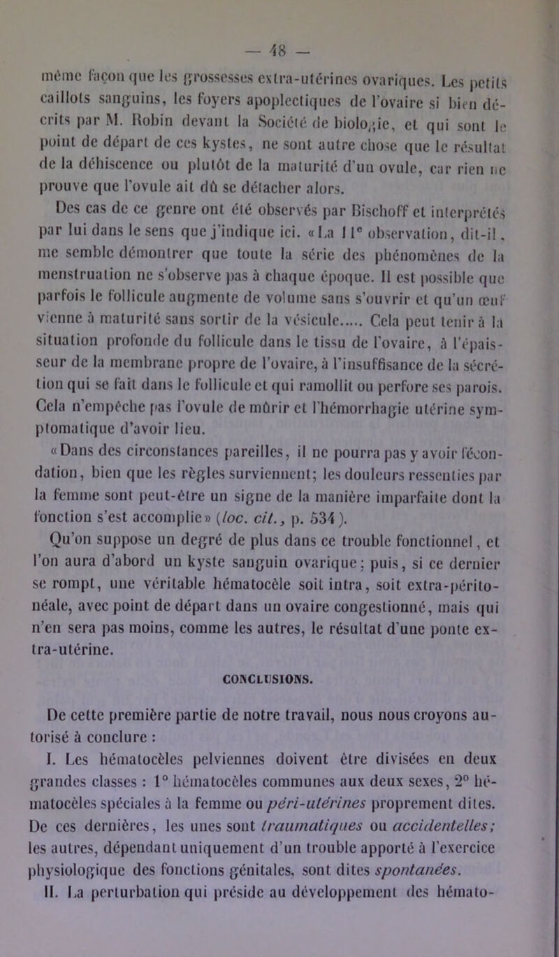 même hiçon que les {grossesses exlra-utérines ovariques. Les pefils caillols san{juins, les foyers apoplectiques de l’ovaire si bien dé- crits par M. Robin devant la Sociélé de biolo,;ie, et qui sont le point de départ de ces kystes, ne sont autre chose que le résultat de la déhiscence ou plutôt de la maturité d'un ovule, car rien tic prouve que l’ovule ait dû se détacher alors. Des cas de ce {jonre ont été observés par Rischoff et interprétés par lui dans le sens que j’indique ici. «I.a 11® observation, dit-il. me semble démontrer que toute la série des phénomènes de la menstruation ne s’observe pas à chaque époque. 11 est possible que parfois le follicule auf^mente de volume sans s’ouvrir et qu’un œuf vienne à maturité sans sortir de la vésicule Cela peut tenir à la situation profomle du follicule dans le tissu de l'ovaire, à l’épais- seur de la membrane propre de l’ovaire, à l’insuffisance de la sécré- tion qui se fait dans le follicule et qui ramollit ou perfore ses parois. Cela n’cmpéche pas l’ovule de mûrir et riiémorrha{jie utérine sym- ptomatique d’avoir lieu. «Dans des circonstances pareilles, il ne pourra pas y avoir fécon- dation, bien que les règles surviennent; les douleurs ressenties par la femme sont peut-être un signe de la manière imparfaite dont la fonction s’est accomplie» [loc. cH., p. 534). Qu’on suppose un degré de plus dans ce trouble fonctionnel, et l’on aura d’abord un kyste sanguin ovarique; puis, si ce dernier se rompt, une véritable hématocèle soit intra, soit extra-périto- néale, avec point de départ dans un ovaire congestionné, mais qui n’en sera pas moins, comme tes autres, le résultat d’une ponte ex- tra-utérine. COIHCLUSIONS. De cette première partie de notre travail, nous nous croyons au- torisé à conclure : I. Les hématocèles pelviennes doivent être divisées en deux grandes classes : 1“ hématocèles communes aux deux sexes, 2“ hé- matocèles spéciales à la femme ou péri-utérines proprement dites. De CCS dernières, les unes sont traumatiques ou accidentelles; les autres, dépendant uniquement d’un trouble apporté à l’exercice physiologique des fonctions génitales, sont dites spontanées. IL La perturbation qui préside au développement des hémato-