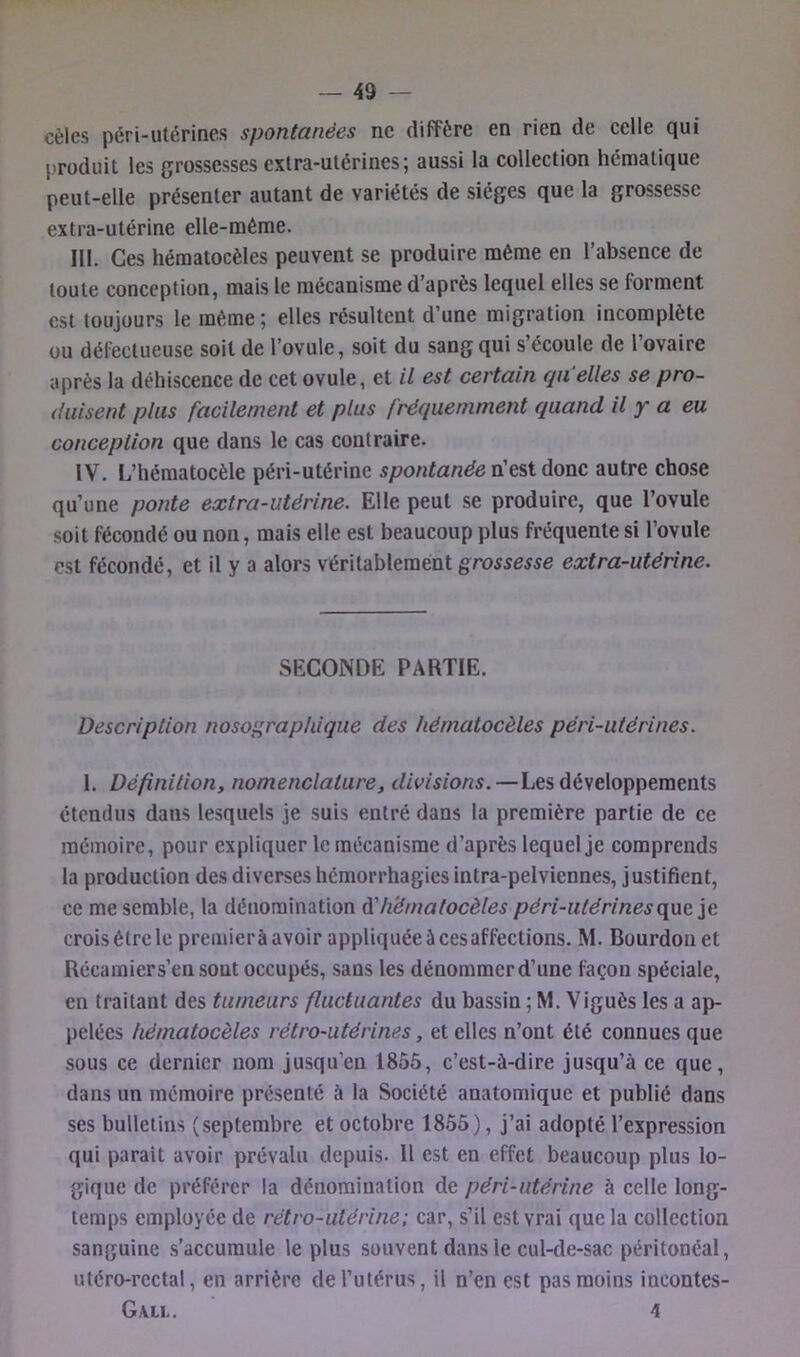 cèles péri-utérines spontanées ne diffère en rien de celle qui produit les grossesses cxlra-ulérines; aussi la collection hématique peut-elle présenter autant de variétés de sièges que la grossesse extra-utérine elle-même. III. Ces hématocèles peuvent se produire même en l’absence de toute conception, mais le mécanisme d’après lequel elles se forment est toujours le même; elles résultent d’une migration incomplète ou défectueuse soit de l’ovule, soit du sang qui s’écoule de l’ovaire après la déhiscence de cet ovule, et il est certain qu elles se pro- duisent plus facilement et plus fréquemment quand il y a eu conception que dans le cas contraire. IV. L’héraatocèle péri-utérine spontanéevH^^Xdsmc autre chose qu’une ponte extra-utérine. Elle peut .se produire, que l’ovule .soit fécondé ou non, mais elle est beaucoup plus fréquente si l’ovule est fécondé, et il y a alors véritablement grossesse extra-utérine. SECONDE PARTIE. Description nosographique des hématocèles péri-utérines. 1. Définition, nomenclature, divisions.—Les développements étendus dans lesquels je suis entré dans la première partie de ce mémoire, pour expliquer le mécanisme d’après lequel je comprends la production des diverses hémorrhagies intra-pelviennes, justifient, ce me semble, la dénomination A'hématocèles péri-utérinesq\xe croisétrele premierà avoir appliquée à cesaffections. M. Bourdon et Récamier s’en sont occupés, sans les dénommer d’une façon spéciale, en traitant des tumeurs fluctuantes du bassin ; M. Viguès les a ap- pelées hématocèles rétro-utérines, et elles n’ont été connues que sous ce dernier nom jusqu’en 1855, c’est-à-dire jusqu’à ce que, dans un mémoire présenté à la Société anatomique et publié dans ses bulletins (septembre et octobre 1855), j’ai adopté l’expression qui parait avoir prévalu depuis- H est en effet beaucoup plus lo- gique de préférer la dénomination de péri-utérine à celle long- temps employée de rétro-utérine; car, s’il est vrai que la collection sanguine s’accumule le plus souvent dans le cul-de-sac péritonéal, utéro-rcctal, en arrière de l’utérus, il n’en est pas moins incontes- Gall. 4