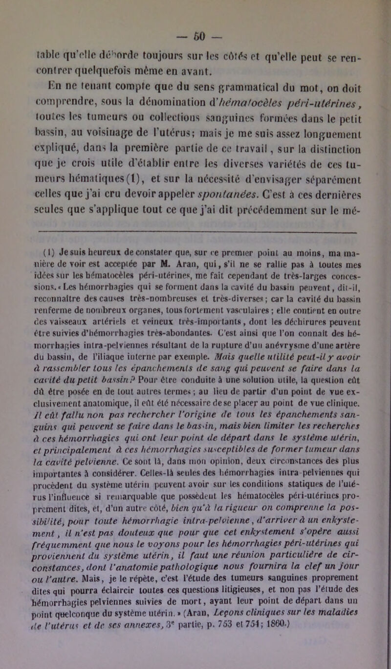 table qu’elle dé^^nrde toujours sur les côK^s et quVlle peut se ren- eonlrer quelquefois môme en avant. Kn ne tenant compte que du sens {grammatical du mot, on doit comprendre, sous la dénomination A'hérnalocèles péri-ntérines, toutes les tumeurs ou collections sanjjuines formées dans le petit bassin, au voisinage de l’utérus; mais je me suis assez longuement expliqué, dans la première partie de ce travail, sur la distinction que je crois utile d’établir entre les diverses variétés de ces tu- nteurs hématiques (1), et sur la nécessité d’envisaijer séparément celles que j’ai cru devoir appeler C’est à ces dernières seules que s’applique tout ce que j’ai dit précédemment sur le mé- (I) Je suis heureux de constater que, sur ce premier point au moins, ma ma- nière de voir est acceptée par M. Aran, qui, s’il ne se rallie pas à toutes mes idées sur les bématoeëles péri-utérines, me fait cependant de très-larges conces- sions.! Les hémorrhagies qui se Forment dans la cavité du bassin peuvent, dit-il, reconnaître des causes très-nombreuses et très-diverses; car la cavité du bassin renferme de nombreux organes, tous fortement vasculaires ; elle contient en outre des vaisseaux artériels et veineux très-impoi tants, dont les déchirures peuvent être survies d’hémorrhagies très-abondantes. C’est ainsi que l’on connaît des hé- morrhagies intra-pelviennes résultant de la rupture d’un anévrysme d’une artère du bassin, de l’iliaque interne par exetnpie. Mais quelle utilité peut-ilx avoir à rassembler tous les épanchements de sang qui peuvent se faire dans la cavité du petit bassin? Pour être conduite à une solution utile, la question eût dû être posée en de tout autres termes ; au lieu de partir d’un point de vue ex- clusivement anatomique, il eût été nécessaire de se placer au point de vue clinique. Jl eût fallu non pas rechercher l'origine de tous les épanchements san- guins qui peuvent se faire dans le basdn, mais bien limiter les recherches à ces hémorrhagies qui ont leur point de départ dans le système utérin, cl principalement à ces hémorrhagies susceptibles de former tumeur dans la cavité pelvienne. Ce sont là, dans mon opinion, deux circonstances des plus importantes à considérer. Celles-là seules des hémorrhagies intra pelviennes qui procèdent du système utérin peuvent avoir .sur les conditions statiques de l’uté- rus l’influence si remarquable que pos.sèdeut les hématocèles péi i-ulériucs pro- prement dites, et, d’un autre côté, bien qu'à la rigueur on comprenne la pos- sibilité, pour toute hémorrhagie intra petvienne, d'arriver à un enkyste- ment, il n'est pas douteux que pour que cet enkystement s’opère aussi fréquemment que nous le voyons pour les hémorrhagies péri-utérines qui proviennent du système utérin, il faut une réunion particulière de cir- constances, dont l’anatomie pathologique nous fournira la clef un jour ou l’autre. Mais, je le répète, c’est l’étude des tumeurs sanguines proprement dites qui pourra éclaircir toutes ces questions litigieuses, et non pas l’étude des hémorrhagies pelviennes suivies de mort, ayant leur point de départ dans un point quelconque du système utérin. » (Aran, Lepons cliniques sur les maladies de l'utérus et de ses annexes, partie, p. 753 et 754; 1860.)