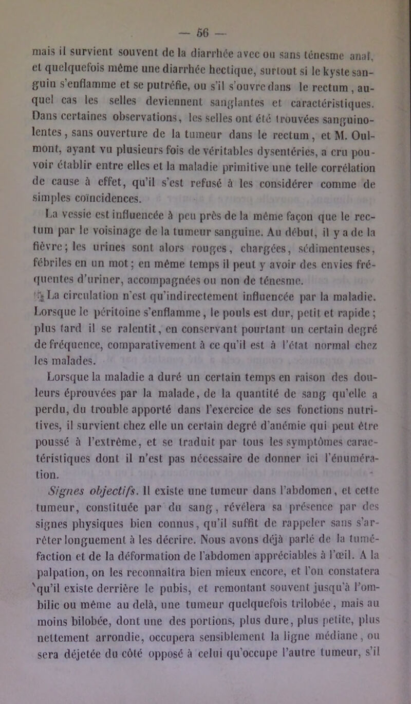 f. niais il survient souvent de la diarrluîe avec ou sans ténesme anal, et Quelquefois même une diarrhée hectique, surtout si le kyste san- guin s’enflamme et se putréfie, ou s’il s’ouvre dans le rectum , au- quel cas les selles deviennent sanglantes et caractéristiques. Dans certaines observations, les selles ont été trouvées sanguino- lentes , sans ouverture de la tumeur dans le rectum, et M. Oul- mont, ayant vu plusieurs fois de véritables dysenléries, a cru pou- voir établir entre elles et la maladie primitive une telle corrélation de cause à effet, qu’il s’est refusé à les considérer comme de simples coïncidences. La vessie est influencée à peu prés de la même façon que le rec- tum par le voisinage de la tumeur sanguine. Au début, il y a de la fièvre; les urines sont alors rouges, chargées, sédimenteuses, fébriles en un mot ; en même temps il peut y avoir des envies fré- quentes d’uriner, accompagnées ou non de ténesme. !TjLa circulation n’est qu’indircclement influencée par la maladie. Lorsque le péritoine s’enflamme, le pouls est dur, petit et rapide ; plus lard il se ralentit, en conservant pourtant un certain degré de fréquence, comparativement à ce qu’il est à l’état normal chez les malades. Lorsque la maladie a duré un certain temps en raison des dou- leurs éprouvées par la malade, de la quantité de sang qu’elle a perdu, du trouble apporté dans l’exercice de ses fonctions nutri- tives, il survient chez elle un certain degré d’anémie qui peut être poussé à l’extrême, et se traduit par tous les .symptômes carac- téristiques dont il n’est pas nécessaire de donner ici l’énuméra- tion. Signes objectifs. 11 existe une tumeur dans l’abdomen, et celte tumeur, constituée par du sang, révélera sa présence par des signes physiques bien connus, qu’il suffit de rappeler sans s’ar- rêter longuement à les décrire. Nous avons déjà parlé de la tumé- faction et de la déformation de l’abdomen appréciables à l’œil. A la palpation, on les reconnaîtra bien mieux encore, et l’on constatera 'qu’il existe derrière le pubis, et remontant souvent jusqu’à Lom- bilic ou même au delà, une tumeur quelquefois trilobée, mais au moins bilobée, dont une des portions, plus dure, plus petite, plus nettement arrondie, occupera sensiblement la ligne médiane, ou sera déjetée du côté opposé à celui qu’occupe l’autre tumeur, s’il