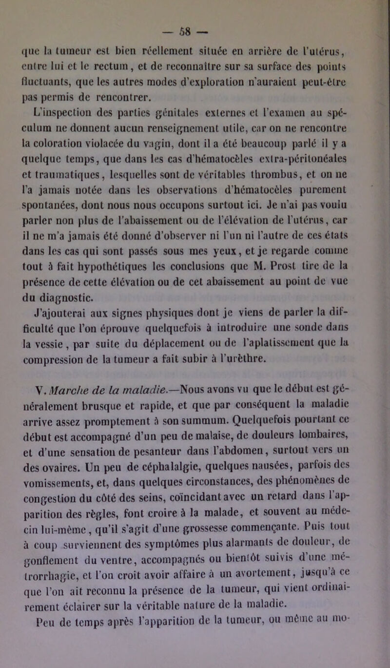 que la lumcur est bien réellement située en arrière de l’ulérus, entre lui et le rectum, et de reconnaître sur sa surface des points Huctuants, que les autres modes d’exploration n’auraicul peut-être pas permis de rencontrer. L’inspection des parties génitales externes et rexamen au spé- culum ne donnent aucun renseignement utile, car on ne rencontre la coloration violacée du vagin, dont il a été beaucoup parlé il y a quelque temps, que dans les cas d’hématocèles extra-péritonéales et traumatiques, lesquelles sont de véritables thrombus, et on ne l’a jamais notée dans les observations d’hématocèles purement spontanées, dont nous nous occupons surtout ici. Je n’ai pas voulu parler non plus de l’abaissement ou de l’élévation de l’utérus, car il ne m’a jamais été donné d’observer ni l’un ni l’autre de ces étals dans les cas qui sont passés sous mes yeux, et je regarde comme tout à fait hypothétiques les conclusions que M. Prost tire de la présence de celte élévation ou de cet abaissement au point de vue du diagnostic. J’ajouterai aux signes physiques dont je viens de parler la dif- ficulté que l’on éprouve quelquefois ù introduire une sonde dans la vessie , par suite du déplacement ou de l’aplaUsscmcut que la compression de la tumeur a fait subir à l’urèthre. V. Marche de la maladie.—^o\xs, avons vu que le début est gé- néralement brusque et rapide, et que par conséquent la maladie arrive assez promptement iî son summum. Quelquefois pourtant ce début est accompagné d’un peu de malaise, de douleurs lombaires, et d’une sensation de pesanteur dans l’abdomen, surtout vers un des ovaires. Un peu de céphalalgie, quelques nausées, parfois des vomissements, et, dans quelques circonstances, des phénomènes de congestion du côté des seins, coïncidant avec un retard dans l’ap- parition des règles, font croire à la malade, et souvent au méde- cin lui-mème, qu’il s’agit d’une grossesse commençante. Puis tout à coup surviennent des symptômes plus alarmants de douleur, de gonflement du ventre, accompagnés ou bientôt suivis dune mé- trorrhagie, et l’on croit avoir affaire à un avortement, jusqu A ce que l’on ait reconnu la présence de la tumeur, qui vient ordinai- rement éclairer sur la véritable nature de la maladie. Peu de temps après l’apparition de la tumeur, ou môme au mo-