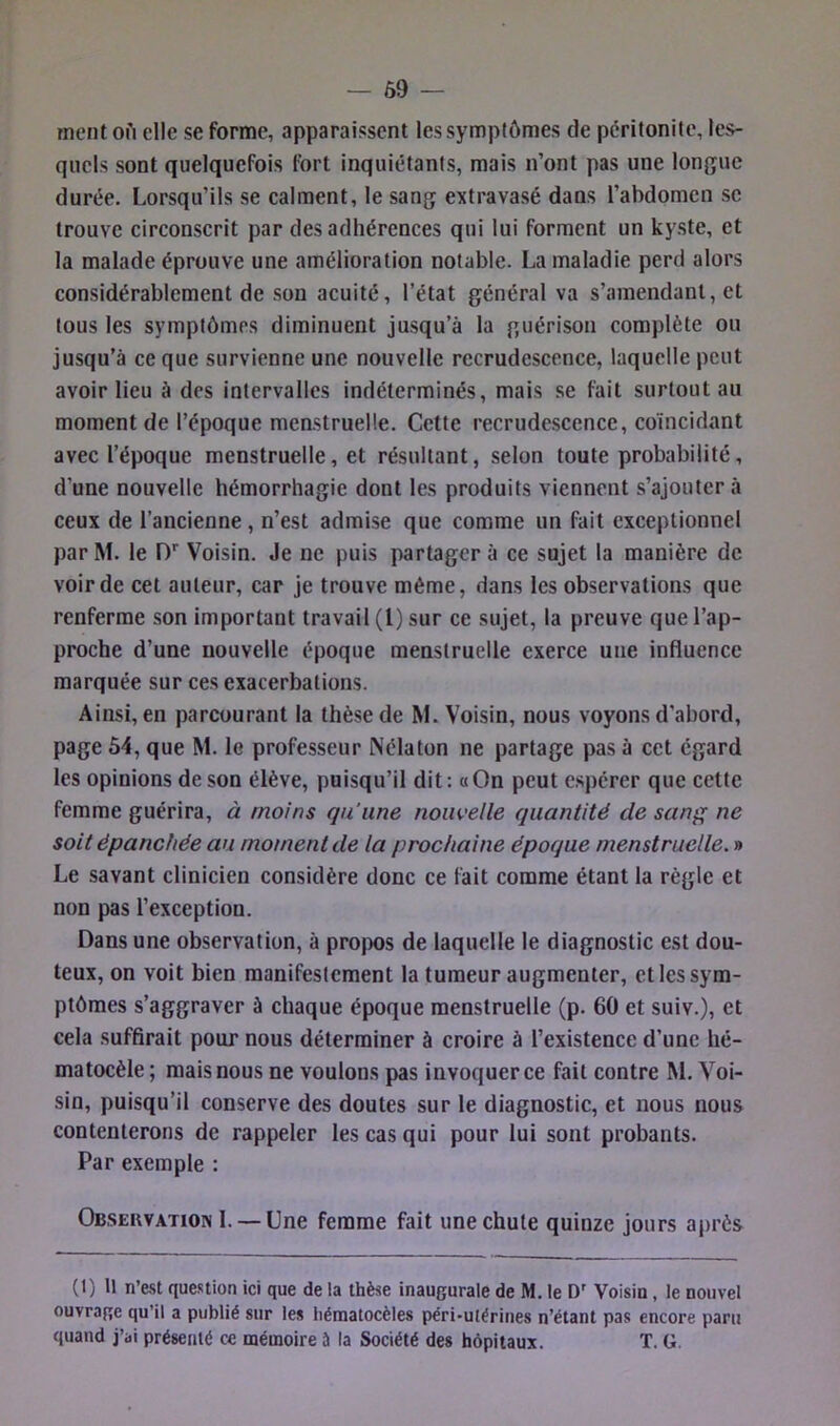 ment ofi elle se forme, apparaissent les symptômes de péritonite, les- quels sont quelquefois fort inquiétants, mais n’ont pas une longue durée. Lorsqu’ils se calment, le sang extravasé dans l’abdomen se trouve circonscrit par des adhérences qui lui forment un kyste, et la malade éprouve une amélioration notable. La maladie perd alors considérablement de son acuité, l’état général va s’amendant, et tous les symptômes diminuent jusqu’à la guérison complète ou jusqu’à ce que survienne une nouvelle recrudescence, laquelle peut avoir lieu à des intervalles indéterminés, mais se fait surtout au moment de l’époque menstruelle. Cette recrudescence, coïncidant avec l’époque menstruelle, et résultant, selon toute probabilité, d’une nouvelle hémorrhagie dont les produits viennent s’ajouter à ceux de l’ancienne, n’est admise que comme un fait exceptionnel par M. le D'‘ Voisin. Je ne puis partager à ce sujet la manière de voir de cet auteur, car je trouve même, dans les observations que renferme son important travail (l) sur ce sujet, la preuve que l’ap- proche d’une nouvelle époque menstruelle exerce une influence marquée sur ces exacerbations. Ainsi, en parcourant la thèse de M. Voisin, nous voyons d’abord, page 54, que M. le professeur Nélaton ne partage pas à cet égard les opinions de son élève, puisqu’il dit: «On peut e.sj)érer que cette femme guérira, à moins qu'une nouvelle quantité de sani^ ne soit épanchée au moment de la prochaine époque menstruelle. » Le savant clinicien considère donc ce fait comme étant la règle et non pas l’exception. Dans une observation, à propos de laquelle le diagnostic est dou- teux, on voit bien manifestement la tumeur augmenter, et les sym- ptômes s’aggraver à chaque époque menstruelle (p. 60 et suiv.), et cela suffirait pour nous déterminer à croire à l’existence d’une hé- matocèle; mais nous ne voulons pas invoquer ce fait contre M. Voi- sin, puisqu’il conserve des doutes sur le diagnostic, et nous nous contenterons de rappeler les cas qui pour lui sont probants. Par exemple : Obsekvatioin 1. — Une femme fait une chute quinze jours après (1) Il n’est que.«ition ici que de la thèse inaugurale de M. le D’ Voisin, le nouvel ouvrage qu’il a publié sur les iiématocèles péri-ulérines n’étant pas encore paru quand j’ai présenté ce mémoire à la Société des hôpitaux. T. G.