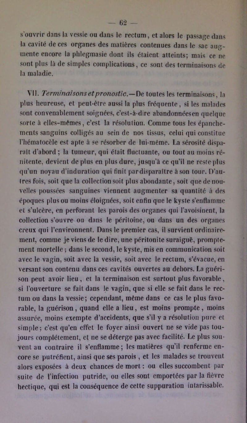 s’ouvrir dans la vessie ou dans le rectum, et alors le passaj^e dans la cavité de ces organes des matières contenues dans le sac aug- mente encore la plilegmasie dont ils étaient atteints; mais ce ne sont plus là de simples complications, ce sont des terminaisons de la maladie. Vil. Terminaisons et pronostic.—toutes les terminaisons, la plus heureuse, et peut-être aussi la plus fréquente, si tes malades sont convenablement soignées, c’est-à-dire abandonnéesen quelque sorte à elles-mêmes, c’est la résolution. Comme tous tes épanche- ments sanguins colligés au sein de nos tissus, celui qui constitue l’hématocèle est apte à se résorber de lui-même. La sérosité dispa- rait d’abord ; la tumeur, qui était fluctuante, ou tout au moins ré- iiitente, devient de plus en plus dure, jusqu’à ce qu’il ne reste plus qu’un noyau d’induration qui finit par disparaître à son tour. O’au- tres fois, soit que la collection soit plus abondante, soit que de nou- velles poussées sanguines viennent augmenter sa quantité à des époques plus ou moins éloignées, soit enfin que le kyste s’enflamme et s’ulcère, en perforant les parois des organes qui l’avoisinent, la collection s’ouvre ou dans le péritoine, ou dans un des organes creux qui l’environnent. Dans le premier cas, il survient ordinaire- ment, comme je viens de le dire, une péritonite suraiguë, prompte- ment mortelle ; dans le second, le kyste, mis en communication soit avec le vagin, soit avec la vessie, soit avec le rectum, s’évacue, en versant son contenu dans ces cavités ouvertes au dehors. La guéri- son peut avoir lieu, et la terminaison est surtout plus favorable, si l’ouverture se fait dans le vagin, que si elle se fait dans le rec- tum ou dans la vessie; cependant, même dans ce cas le plus favo- rable, la guérison, quand elle a lieu, est moins prompte, moins assurée, moins exempte d’accidents, que s’il y a résolution pure et simple; c’est qu’en effet le foyer ainsi ouvert ne se vide pas tou- jours complètement, et ne se déterge pas avec facilité. Le plus sou- vent au contraire il s’enflamme ; les matières qu’il renferme en- core se putréfient, ainsi que ses parois, et les malades se trouvent alors exposées à deux chances de mort : ou elles succombent f)ar suite de l’infection putride, ou elles sont emportées par la fièvre hectique, qui est la couséquence de cette suppuration intarissable.